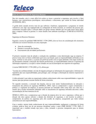 Redes de Computadores II: Segurança Humana

Das três camadas, esta é a mais difícil de avaliar os riscos e gerenciar a segurança, pois envolve o fator
humano, com características psicológicas, sócio-culturais e emocionais, que variam de forma individual
(SCHNEIER, 2001).

A gestão desta camada envolve mais do que software e hardware, equipamentos e programas só estarão
vulneráveis caso algo seja negligenciado ou configurado de forma incorreta, ao contrário das pessoas que,
comumente executam ações e colocam dados em perigo mesmo sabendo que isso pode trazer sérios danos
para a empresa. Educar as pessoas é o maior desafio num ambiente tecnológico. (CARUSO & STEFFEN,
2006).

Segurança em Recursos Humanos

Segundo a norma de qualidade NBR ISO/IEC 17799 (2005), deve-se levar em consideração três momentos
referentes aos recursos humanos em uma corporação:

    •   Antes da contratação;
    •   Durante a execução das funções;
    •   Encerramento das atividades profissionais.


O primeiro momento trata da seleção e avaliação dos candidatos a uma determinada vaga na empresa. É
preciso tornar claro ao futuro colaborador qual será a sua função, quais as responsabilidades atribuídas ao seu
cargo, verificar se este aceita e, se possui um perfil de acordo com as regras definidas. Esta etapa resulta em
um documento contendo a descrição das funções profissionais, as responsabilidades relativas à segurança da
informação corporativa, e as ações a serem tomadas em caso de desrespeito aos requisitos de segurança.

A norma NBR ISO/IEC 17799 (2005, p.13), afirma que:

“Acordos de confidencialidade e de não divulgação protegem as informações da organização e informam aos
signatários das suas responsabilidades, para proteger, usar e divulgar a informação de maneira responsável e
autorizada.”

A idéia principal é que todos na organização tenham conhecimento sobre suas responsabilidades e regras da
mesma, para que possam executar tarefas de forma consciente.

No segundo momento, a execução das funções, deve-se estar atento fundamentalmente na educação e
treinamento das práticas de segurança (SÊMOLA, 2003). Após se comprometer a seguir corretamente a
política e o regimento da empresa, as pessoas precisam ser instruídas sobre como fazer isso. Para tal, o
usuário deve receber treinamento adequado sobre os mecanismos de segurança utilizados dia-a-dia e sobre
recomendações de boas maneiras de uso.

SÊMOLA (2003) cita o compromisso que a direção da empresa deve ter com a segurança e afirma que a
direção não deve apenas solicitar a adoção das diretrizes de segurança, e sim mostrar na prática o
cumprimento da política de segurança pelo alto escalão da empresa, assegurando que todos tenham
consciência de suas responsabilidades.

Caso o usuário, mesmo tendo conhecimento de suas responsabilidades, negligencie a segurança de forma
evidente, pode-se fazer uso de um processo disciplinar contra o autor (NBR ISO/IEC 17799, 2005). É
importante que a medida tomada seja justa e clara, tornando o processo transparente para os demais
funcionários.



www.teleco.com.br                                                                                   3
 