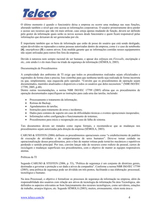 O último momento é quando o funcionário deixa a empresa ou ocorre uma mudança nas suas funções,
alterando também o nível que este acessa as informações corporativas. O usuário primeiramente deve perder
o acesso aos recursos que não irá mais utilizar, caso esteja apenas mudando de função, deverá ser definido
pelo gestor da informação quais serão os novos acessos desde funcionário e quem ficará responsável pelas
informações que deixaram de ser gerenciadas por ele.

É importante também que os bens de informação que estão de posse do usuário que está sendo desligado,
sejam devolvidos ou repassados a outras pessoas autorizadas dentro da empresa, como é o caso de notebooks
[4], smartphones [5] e outros ativos. Esta medida garante que as informações contidas nesses equipamentos
não sejam utilizadas para outros fins fora da empresa.

Devido à natureza nem sempre racional do ser humano, e apesar dos esforços em Firewalls, encriptação e
etc., este ainda é o elo mais fraco na tríade da segurança da informação (SÊMOLA, 2003).

Documentação de Procedimentos

A complexidade dos ambientes de TI exige que todos os procedimentos realizados sejam oficializados e
registrados de forma clara e precisa. Isso contribui para que nenhuma tarefa seja realizada de forma incorreta
ou que, simplesmente, seja esquecida pelo operador. “Convém que os procedimentos de operação sejam
documentados, mantidos atualizados e disponíveis a todos os usuários que deles necessitem.” (NBR ISO/IEC
17799, 2005, p.40).
Dentre outras recomendações, a norma NBR ISO/IEC 17799 (2005) afirma que os procedimentos de
operação documentados especifiquem as instruções para cada uma das tarefas, incluindo:

    •   Processamento e tratamento da informação;
    •   Rotinas de Backup;
    •   Agendamentos de tarefas;
    •   Instruções para tratamento de erros e incidentes;
    •   Dados para contatos de suporte em caso de dificuldades técnicas e eventos operacionais inesperados;
    •   Informações sobre configuração e funcionamento de sistemas;
    •   Procedimentos para início e recuperação em caso de falha do sistema.

Tais documentos devem ser tratados como regras formais, e recomenda-se que as mudanças nos
procedimentos sejam autorizadas pela direção da empresa (SÊMOLA, 2003).

CARUSO & STEFFEN (2006) definem os procedimentos operacionais como “o estabelecimento de padrões
de execução de atividades e de comportamento de seres humanos”. Deve-se tomar cuidado na
operacionalização desses procedimentos, pois o fato de manter rotinas pode torná-los mecânicos e repetitivos
perdendo o sentido principal. Por isso, convém lançar mão de recursos como rodízio de pessoal, cursos de
reciclagem e mudanças superficiais nos procedimentos, com o objetivo de manter as equipes responsáveis
atentas.

Políticas de TI

Segundo CARUSO & STEFFEN (2006, p. 53), “Política de segurança é um conjunto de diretrizes gerais,
destinadas a governar a proteção a ser dada a ativos da companhia”. Conforme a norma NBR ISO/IEC 17799
(2005), uma política de segurança pode ser dividida em três pontos, facilitando a sua elaboração: processual,
tecnológico e humano.

Na área Processual, o objetivo é formalizar os processos de segurança da informação na empresa, além da
responsabilidade dos usuários com relação aos ativos de tecnologia da informação.Na área Tecnológica, são
definidos os aspectos relevantes ao bom funcionamento dos recursos tecnológicos, como servidores, estações
de trabalho, arranjos lógicos, etc. Segundo SÊMOLA (2003), muitos, erroneamente, vêem nesta área a


www.teleco.com.br                                                                                  4
 