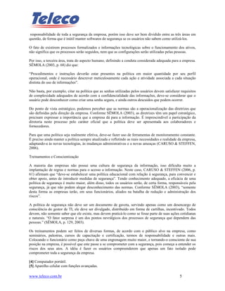responsabilidade de toda a segurança da empresa, porém isso deve ser bem dividido entre as três áreas em
questão, de forma que é inútil manter softwares de segurança se os usuários não sabem como utilizá-los.

O fato de existirem processos formalizados e informações tecnológicas sobre o funcionamento dos ativos,
não significa que os processos serão seguidos, nem que as configurações serão utilizadas pelas pessoas.

Por isso, a terceira área, trata do aspecto humano, definindo a conduta considerada adequada para a empresa.
SÊMOLA (2003, p. 68) diz que:

“Procedimentos e instruções deverão estar presentes na política em maior quantidade por seu perfil
operacional, onde é necessário descrever meticulosamente cada ação e atividade associada a cada situação
distinta do uso de informações”.

Não basta, por exemplo, citar na política que as senhas utilizadas pelos usuários devem satisfazer requisitos
de complexidade adequados de acordo com a confidencialidade das informações, deve-se considerar que o
usuário pode desconhecer como criar uma senha segura, e ainda outros descuidos que podem ocorrer.

Do ponto de vista estratégico, podemos perceber que as normas são a operacionalização das diretrizes que
são definidas pela direção da empresa. Conforme SÊMOLA (2003), as diretrizes têm um papel estratégico,
precisam expressar a importância que a empresa dá para a informação. É imprescindível a participação da
diretoria neste processo pelo caráter oficial que a política deve ser apresentada aos colaboradores e
fornecedores.

Para que uma política seja realmente efetiva, deve-se fazer uso de ferramentas de monitoramento constante.
É preciso ainda manter a política sempre atualizada e refletindo as reais necessidades e realidade da empresa,
adaptando-a às novas tecnologias, às mudanças administrativas e a novas ameaças (CARUSO & STEFFEN,
2006).

Treinamentos e Conscientização

A maioria das empresas não possui uma cultura de segurança da informação, isso dificulta muito a
implantação de regras e normas para o acesso a informação. Neste caso, CARUSO & STEFFEN (2006, p.
61) afirmam que “deve-se estabelecer uma política educacional com relação à segurança, para convencer e
obter apoio, antes de introduzir medidas de segurança”. Tendo conhecimento adequado, a eficácia de uma
política de segurança é muito maior, além disso, todos os usuários serão, de certa forma, responsáveis pela
segurança, já que não podem alegar desconhecimento das normas. Conforme SÊMOLA (2003), “somente
desta forma as empresas terão, em seus funcionários, aliados na batalha de redução e administração dos
riscos”.

A política de segurança não deve ser um documento de gaveta, servindo apenas como um desencargo de
consciência do gestor de TI, ele deve ser divulgado, distribuído em forma de cartilhas, incentivado. Todos
devem, não somente saber que ele existe, mas devem praticá-lo como se fosse parte de suas ações cotidianas
e naturais. “O fator surpresa é um dos pontos nevrálgicos dos processos de segurança que dependem das
pessoas.” (SÊMOLA, p. 129, 2003).

Os treinamentos podem ser feitos de diversas formas, de acordo com o público alvo na empresa, como
seminários, palestras, cursos de capacitação e certificação, termos de responsabilidade e outras mais.
Colocando o funcionário como peça chave de uma engrenagem muito maior, e tornando-o consciente de sua
posição na empresa, é possível que este passe a se comprometer com a segurança, pois começa a entender os
riscos dos seus atos. A idéia é fazer os usuários compreenderem que apenas um fato isolado pode
comprometer toda a segurança da empresa.

[4] Computador portátil.
[5] Aparelho celular com funções avançadas.

www.teleco.com.br                                                                                  5
 