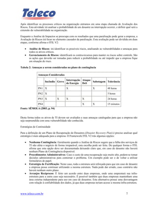 Após identificar os processos críticos na organização entramos em uma etapa chamada de Avaliação dos
Riscos. Esta atividade irá analisar a probabilidade de um desastre ou interrupção ocorrer, e definir qual será a
extensão da vulnerabilidade na organização.

Enquanto a Analise de Impactos se preocupa com os resultados que uma paralisação pode gerar a empresa, a
Avaliação de Riscos irá focar no elemento causador da paralisação. Esta avaliação pode ser dividida em duas
etapas, conforme afirma o ITIL V2:

    •   Análise de Riscos: irá identificar os possíveis riscos, analisando as vulnerabilidades e ameaças para
        todos os ativos críticos.
    •   Gerenciamento de Riscos: identificará os contra-recursos para manter os riscos sobre controle. São
        as ações que deverão ser tomadas para reduzir a probabilidade ou até impedir que a empresa fique
        em situação de risco.

Tabela 2: Ameaças a serem consideradas no plano de contingência

                Ameaças Consideradas
                                           Interrupção Ataque
                       Incêndio Greve                         Sabotagem Tolerância
                                           de Energia DoS
                PN1 X                      X                         X             48 horas
                PN2 X                                                              5 horas
                PN3 X              X       X               X                       24 horas
                PN4                                        X         X             15 minutos
Fonte: SÊMOLA (2003, p. 94)


Desta forma todos os ativos de TI devem ser avaliados e suas ameaças catalogadas para que a empresa não
seja surpreendida com uma vulnerabilidade não conhecida.

Estratégias de Continuidade

Para a definição de um Plano de Recuperação de Desastres (Disaster Recovery Plan) é preciso analisar qual
estratégia é mais adequada para a empresa. O Framework ITIL V2 trás algumas opções:

    •   Nenhuma Contingência: Geralmente quando a Análise de Riscos sugere que a falha dos serviços de
        TI não afeta o negócio de forma irreparável, esta escolha pode ser feita. De qualquer forma o ITIL
        afirma que esta opção deve ser documentada deixando claro que, em caso de desastre não haverá
        nenhum Plano de Contingência disponível.
    •   Procedimentos Administrativos: Caso o custo de uma recuperação seja muito alto, podem-se tomar
        decisões administrativas para contornar o problema. Um exemplo pode ser o de voltar a utilizar
        formulários de papel.
    •   Estratégia de Fortificação: Neste caso, toda a estrutura será reforçada para que em caso de desastre
        a empresa possa continuar utilizando a mesma estrutura. Nada pode dar errado, caso contrário não
        haverá nenhum outro plano.
    •   Arranjos Recíprocos: É feito um acordo entre duas empresas, onde uma emprestará sua infra-
        estrutura para a outra caso seja necessário. É possível também que duas empresas mantenham uma
        área externa independente para uso em caso de desastres. Esta alternativa possui uma desvantagem
        com relação à confiabilidade dos dados, já que duas empresas teriam acesso a mesma infra-estrutura.



www.teleco.com.br                                                                                    7
 