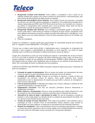 •   Recuperação Gradual (Cold Stand-by): Neste modelo, a contingência é feita a partir de um
       ambiente mantido pela empresa com recursos mínimos de infra-estrutura e telecomunicações, para
       onde recursos de processamento de dados possam ser migrados.
   •   Recuperação Intermediária (Warm Stand-by): Neste cenário, haveria um local para a evacuação
       dos serviços com uma infra-estrutura semelhante ou compatível. Um exemplo desta estratégia são as
       soluções apresentadas pela IBM e pela SUN Microsystems de Datacenters montados em containers,
       que podem ser transportados sobre caminhões para o local do desastre. Basta existir um link de
       comunicação e geração de energia para alimentar os equipamentos.
   •   Recuperação Imediata (Hot Stand-by): Esta estratégia é recomendada quando a interrupção dos
       serviços pode afetar a sobrevivência da empresa ou impedi-la de gerar receitas. Geralmente existe
       outro ambiente funcionando em paralelo, quando necessário basta redirecionar o link [6] para o novo
       local. Muitas vezes esse redirecionamento é feito de forma automática através de um roteador, por
       exemplo.
   •   Plano de Contingência

O plano de contingência é produto gerado pelo gerenciamento de continuidade proposto pelo framework
ITIL V2. Segundo a norma NBR ISO/IEC 17799 (2005, p. 104):

“Convém que os planos sejam desenvolvidos e implementados para a manutenção ou recuperação das
operações e para assegurar a disponibilidade da informação no nível requerido e na escala de tempo
requerida, após a ocorrência de interrupções ou falhas dos processos críticos do negócio.”

O plano deve esquematizar as ações que serão tomadas para propiciar a continuidade dos serviços essenciais
de TI em casos onde as políticas de segurança não foram suficientes para evitar o dano, de forma que a
empresa mantenha o mínimo de suas operações em funcionamento. SÊMOLA (2003) afirma que a maioria
das empresas entra em colapso muito rapidamente após um desastre no seu ambiente de processamento de
dados. Daí a necessidade de manter-se preparado para uma emergência.

CARUSO & STEFFEN apud WEIGHTS (2006) recomenda a adoção de alguns passos para a elaboração do
plano de contingência:

   •   Formação da equipe de planejamento: Deve-se montar uma equipe com representantes das áreas
       críticas da empresa, as quais não poderiam deixar de funcionar em caso de desastre.
   •   Avaliação das atividades críticas: Fazendo uso da análise de impactos, a equipe irá fazer um
       levantamento dos processos críticos do negócio. Neste ponto, podem-se fazer acordos
       administrativos entre os departamentos da empresa para que facilite o processo de contingência e
       menos recursos sejam gastos.
   •   Lista do pessoal necessário: É elaborada uma relação com os nomes, endereços e telefones de todo
       o pessoal essencial para a execução do plano.
   •   Equipamentos necessários: Com base nos processos prioritários devem-se dimensionar os
       equipamentos necessários.
   •   Dados, Software e documentação: Devem-se tomar providências para manter disponível em caso
       de emergência, toda a documentação e softwares necessários para a restauração dos sistemas.
   •   Alternativas de coleta de dados e distribuição de saídas: Em caso de emergência a emissão de
       relatórios e outras saídas podem ser alteradas devido as condições do processamento dos dados. Por
       isso, devem-se criar alternativas para essas ações.
   •   Acordos de backup em locais alternativos: Nesta etapa será escolhido o local alternativo para a
       restauração de toda a estrutura física de processamento. Muitas empresas criam acordos de
       reciprocidade com outras empresas, ou optam por ter sua própria área de restauração alternativa.
   •   Manuais de contingência: Todos os procedimentos devem ser registrados rigorosamente e mantidos
       ao alcance das pessoas responsáveis. Deve-se tomar cuidado com a confidencialidade desse material,
       pois como conta com informações críticas, este pode servir de guia para sabotagens.



www.teleco.com.br                                                                              8
 