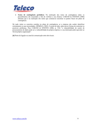 •   Testes de contingência periódicos: Na realização dos testes de contingência todos os
        procedimentos são executados a fim de verificar a sua eficácia. CARUSO & STEFFEN (2006)
        afirmam que é na realização dos testes que costuma-se encontrar os pontos fracos do plano de
        contingência.

De nada valem os conceitos contidos no plano de contingência, se a empresa não souber identificar
corretamente as suas necessidades. (SÊMOLA, 2003). E acima de tudo, saber prever formas de contornar os
possíveis problemas. Para CARUSO & STEFFEN (2006, p. 334) “a vulnerabilidade do centro de
processamento de dados pode ser a vulnerabilidade da própria empresa e a sua destruição pode equivaler ao
fim da própria organização”.

[6] Ponto de ligação ou canal de comunicação entre dois locais.




www.teleco.com.br                                                                             9
 