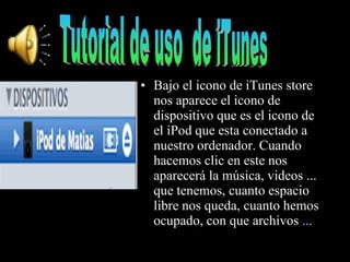 Bajo el icono de iTunes store nos aparece el icono de dispositivo que es el icono de el iPod que esta conectado a nuestro ordenador. Cuando hacemos clic en este nos aparecerá la música, videos ... que tenemos, cuanto espacio libre nos queda, cuanto hemos ocupado, con que archivos  ... Tutorial de uso  de iTunes 