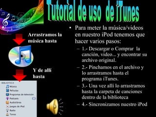Para meter la música/videos en nuestro iPod tenemos que hacer varios pasos:  1.- Descargar o Comprar  la canción, video... y encontrar su archivo original. 2.- Pinchamos en el archivo y lo arrastramos hasta el programa iTunes. 3.- Una vez allí lo arrastramos hasta la carpeta de canciones dentro de la biblioteca  4.- Sincronizamos nuestro iPod Tutorial de uso  de iTunes Arrastramos la música hasta Y de allí hasta 