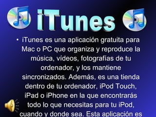 iTunes es una aplicación gratuita para Mac o PC que organiza y reproduce la música, vídeos, fotografías de tu ordenador, y los mantiene sincronizados. Además, es una tienda dentro de tu ordenador, iPod Touch, iPad o iPhone en la que encontrarás todo lo que necesitas para tu iPod, cuando y donde sea. Esta aplicación es producto de Apple. iTunes 