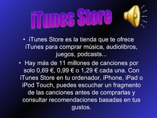 iTunes Store es la tienda que te ofrece iTunes para comprar música, audiolibros, juegos, podcasts... Hay más de 11 millones de canciones por solo 0,69 €, 0,99 € o 1,29 € cada una. Con iTunes Store en tu ordenador, iPhone, iPad o iPod Touch, puedes escuchar un fragmento de las canciones antes de comprarlas y consultar recomendaciones basadas en tus gustos. iTunes Store 