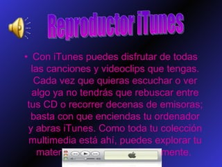 Con iTunes puedes disfrutar de todas las canciones y videoclips que tengas. Cada vez que quieras escuchar o ver algo ya no tendrás que rebuscar entre tus CD o recorrer decenas de emisoras; basta con que enciendas tu ordenador y abras iTunes. Como toda tu colección multimedia está ahí, puedes explorar tu material y organizarlo rápidamente.  Reproductor iTunes 