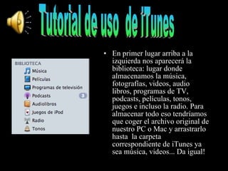 En primer lugar arriba a la izquierda nos   aparecerá la biblioteca: lugar donde almacenamos la música, fotografías, videos, audio libros, programas de TV, podcasts, películas, tonos, juegos e incluso la radio. Para almacenar todo eso tendríamos que coger el archivo original de nuestro PC o Mac y arrastrarlo hasta  la carpeta correspondiente de iTunes ya sea música, videos... Da igual! Tutorial de uso  de iTunes 