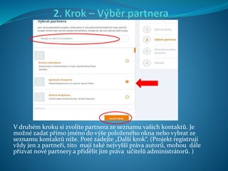 V druhém kroku si zvolíte partnera ze seznamu vašich kontaktů. Je
možné zadat přímo jméno do výše položeného okna nebo vybrat ze
seznamu kontaktů níže. Poté zadejte „Další krok“. (Projekt registrují
vždy jen 2 partneři, tito mají také nejvyšší práva autorů, mohou dále
přizvat nové partnery a přidělit jim práva učitelů administrátorů. )
 