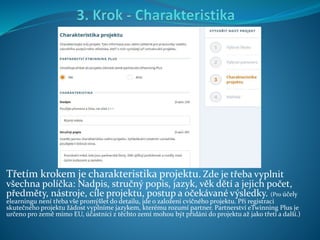 Třetím krokem je charakteristika projektu. Zde je třeba vyplnit
všechna políčka: Nadpis, stručný popis, jazyk, věk dětí a jejich počet,
předměty, nástroje, cíle projektu, postup a očekávané výsledky. (Pro účely
elearningu není třeba vše promýšlet do detailu, jde o založení cvičného projektu. Při registraci
skutečného projektu žádost vyplníme jazykem, kterému rozumí partner. Partnerství eTwinning Plus je
určeno pro země mimo EU, účastníci z těchto zemí mohou být přidáni do projektu až jako třetí a další.)
 