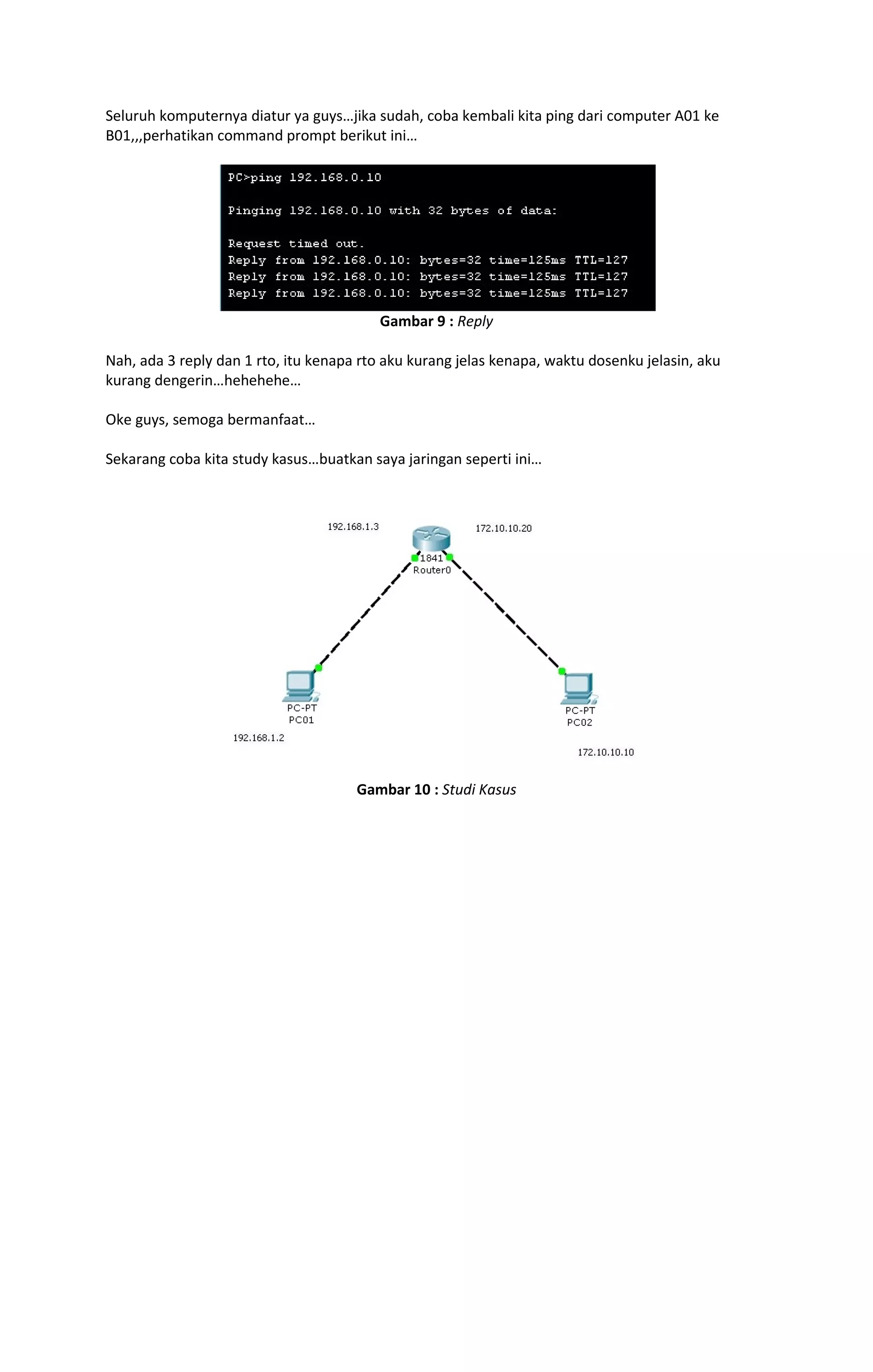 Seluruh komputernya diatur ya guys…jika sudah, coba kembali kita ping dari computer A01 ke 
B01,,,perhatikan command prompt berikut ini… 
Gambar 9 : Reply 
Nah, ada 3 reply dan 1 rto, itu kenapa rto aku kurang jelas kenapa, waktu dosenku jelasin, aku 
kurang dengerin…hehehehe… 
Oke guys, semoga bermanfaat… 
Sekarang coba kita study kasus…buatkan saya jaringan seperti ini… 
Gambar 10 : Studi Kasus 
 