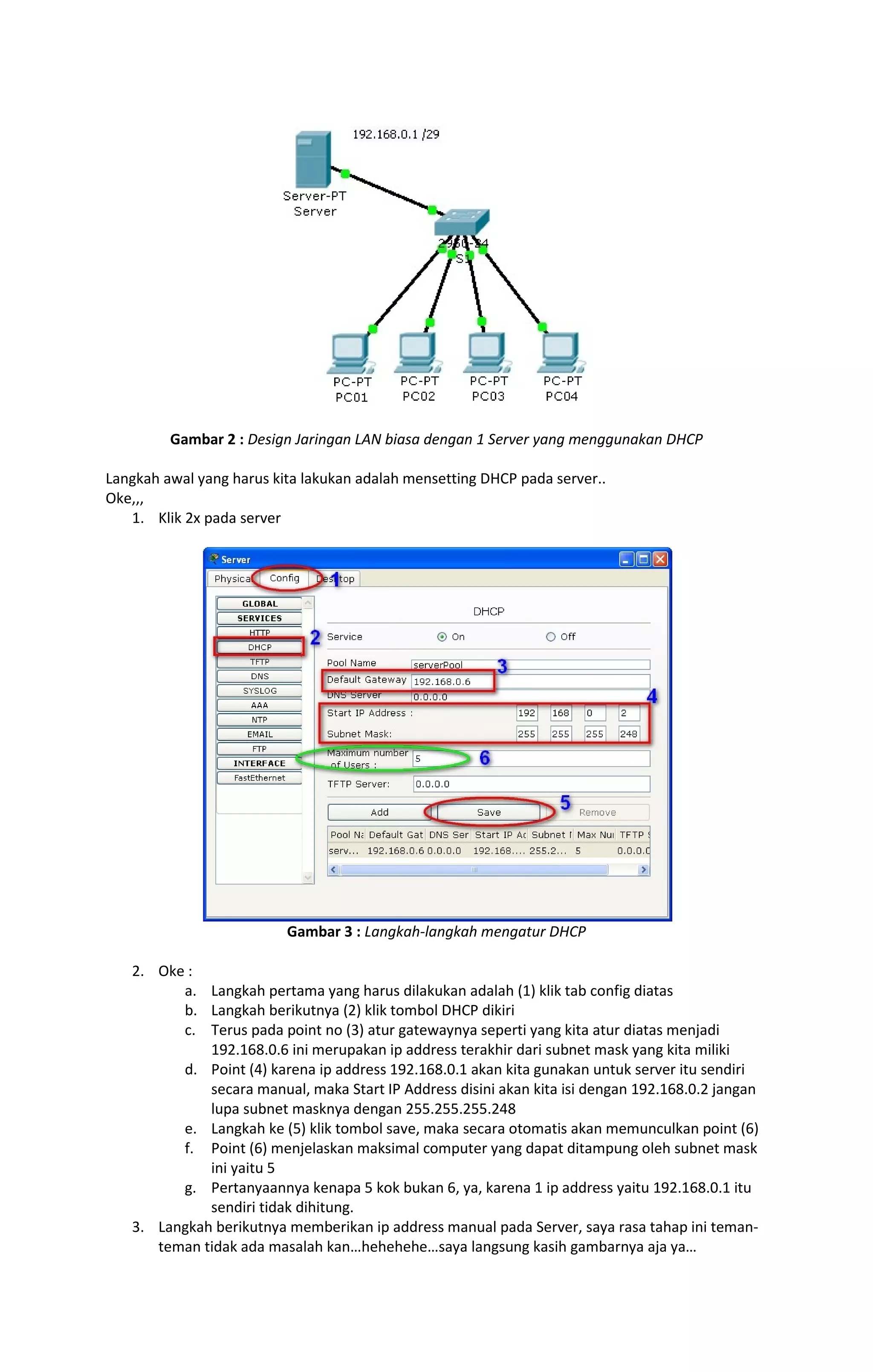 Gambar 2 : Design Jaringan LAN biasa dengan 1 Server yang menggunakan DHCP 
Langkah awal yang harus kita lakukan adalah mensetting DHCP pada server.. 
Oke,,, 
1. Klik 2x pada server 
Gambar 3 : Langkah-langkah mengatur DHCP 
2. Oke : 
a. Langkah pertama yang harus dilakukan adalah (1) klik tab config diatas 
b. Langkah berikutnya (2) klik tombol DHCP dikiri 
c. Terus pada point no (3) atur gatewaynya seperti yang kita atur diatas menjadi 
192.168.0.6 ini merupakan ip address terakhir dari subnet mask yang kita miliki 
d. Point (4) karena ip address 192.168.0.1 akan kita gunakan untuk server itu sendiri 
secara manual, maka Start IP Address disini akan kita isi dengan 192.168.0.2 jangan 
lupa subnet masknya dengan 255.255.255.248 
e. Langkah ke (5) klik tombol save, maka secara otomatis akan memunculkan point (6) 
f. Point (6) menjelaskan maksimal computer yang dapat ditampung oleh subnet mask 
ini yaitu 5 
g. Pertanyaannya kenapa 5 kok bukan 6, ya, karena 1 ip address yaitu 192.168.0.1 itu 
sendiri tidak dihitung. 
3. Langkah berikutnya memberikan ip address manual pada Server, saya rasa tahap ini teman-teman 
tidak ada masalah kan…hehehehe…saya langsung kasih gambarnya aja ya… 
 