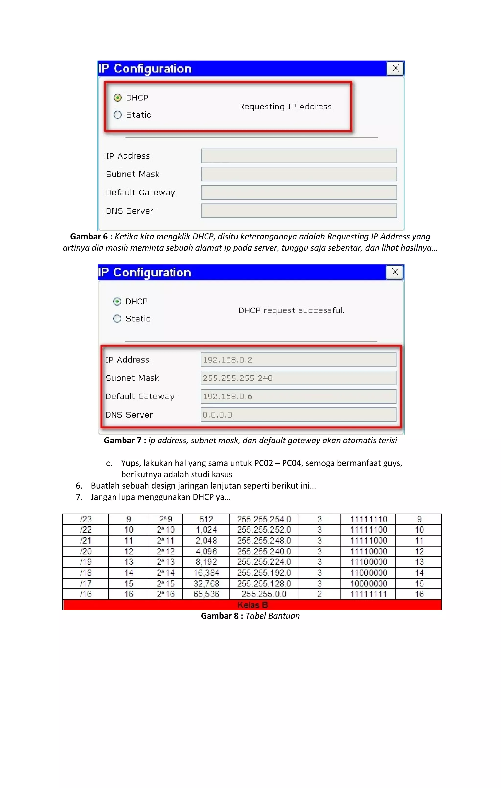 Gambar 6 : Ketika kita mengklik DHCP, disitu keterangannya adalah Requesting IP Address yang 
artinya dia masih meminta sebuah alamat ip pada server, tunggu saja sebentar, dan lihat hasilnya… 
Gambar 7 : ip address, subnet mask, dan default gateway akan otomatis terisi 
c. Yups, lakukan hal yang sama untuk PC02 – PC04, semoga bermanfaat guys, 
berikutnya adalah studi kasus 
6. Buatlah sebuah design jaringan lanjutan seperti berikut ini… 
7. Jangan lupa menggunakan DHCP ya… 
Gambar 8 : Tabel Bantuan 
 