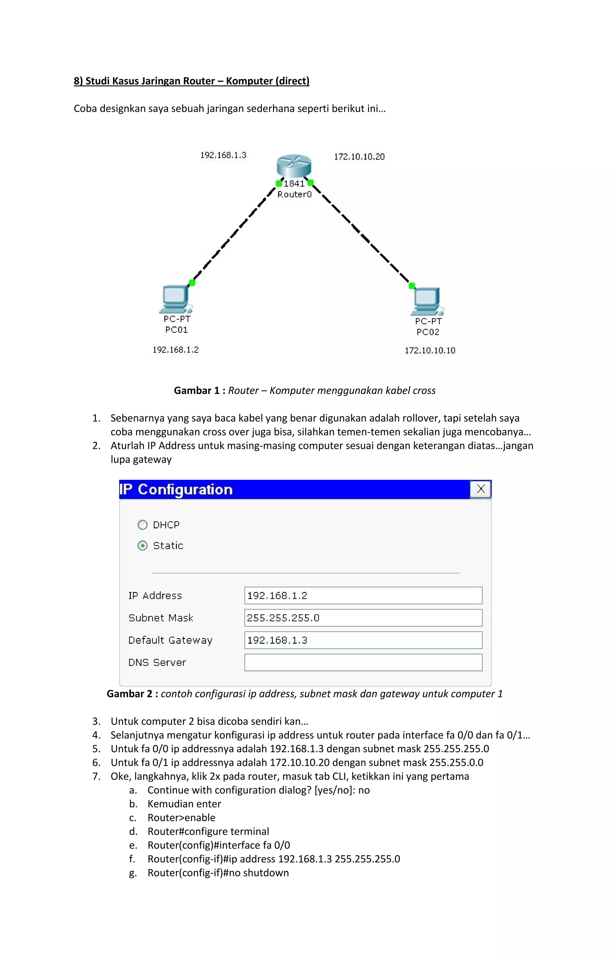 8) Studi Kasus Jaringan Router – Komputer (direct) 
Coba designkan saya sebuah jaringan sederhana seperti berikut ini… 
Gambar 1 : Router – Komputer menggunakan kabel cross 
1. Sebenarnya yang saya baca kabel yang benar digunakan adalah rollover, tapi setelah saya 
coba menggunakan cross over juga bisa, silahkan temen-temen sekalian juga mencobanya… 
2. Aturlah IP Address untuk masing-masing computer sesuai dengan keterangan diatas…jangan 
lupa gateway 
Gambar 2 : contoh configurasi ip address, subnet mask dan gateway untuk computer 1 
3. Untuk computer 2 bisa dicoba sendiri kan… 
4. Selanjutnya mengatur konfigurasi ip address untuk router pada interface fa 0/0 dan fa 0/1… 
5. Untuk fa 0/0 ip addressnya adalah 192.168.1.3 dengan subnet mask 255.255.255.0 
6. Untuk fa 0/1 ip addressnya adalah 172.10.10.20 dengan subnet mask 255.255.0.0 
7. Oke, langkahnya, klik 2x pada router, masuk tab CLI, ketikkan ini yang pertama 
a. Continue with configuration dialog? [yes/no]: no 
b. Kemudian enter 
c. Router>enable 
d. Router#configure terminal 
e. Router(config)#interface fa 0/0 
f. Router(config-if)#ip address 192.168.1.3 255.255.255.0 
g. Router(config-if)#no shutdown 
 