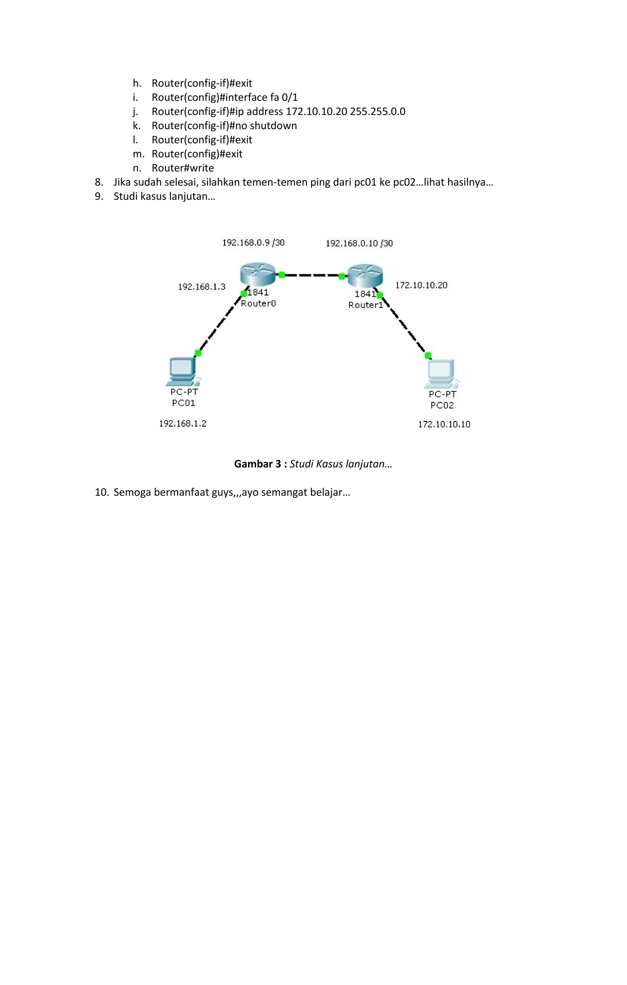 h. Router(config-if)#exit 
i. Router(config)#interface fa 0/1 
j. Router(config-if)#ip address 172.10.10.20 255.255.0.0 
k. Router(config-if)#no shutdown 
l. Router(config-if)#exit 
m. Router(config)#exit 
n. Router#write 
8. Jika sudah selesai, silahkan temen-temen ping dari pc01 ke pc02…lihat hasilnya… 
9. Studi kasus lanjutan… 
Gambar 3 : Studi Kasus lanjutan… 
10. Semoga bermanfaat guys,,,ayo semangat belajar… 
 