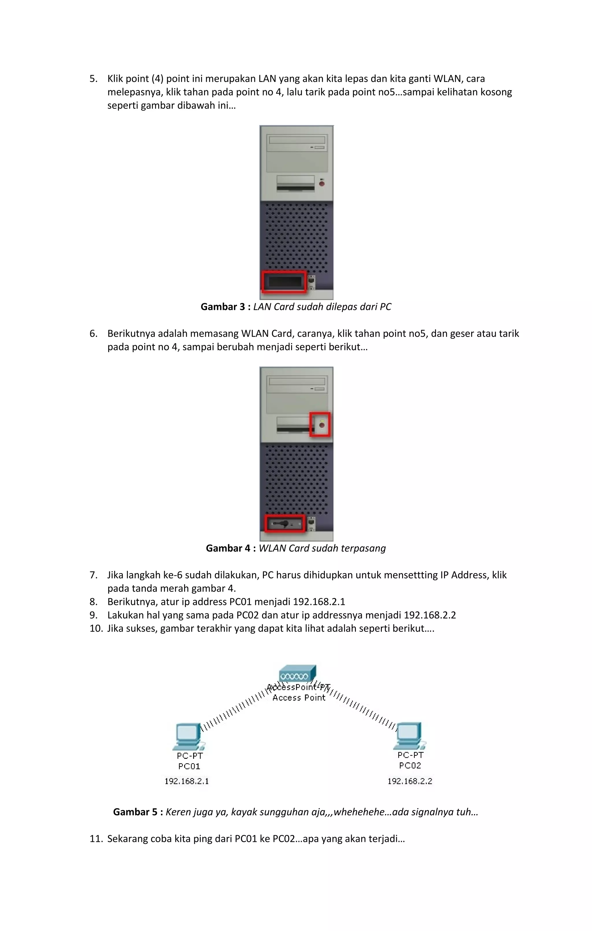 5. Klik point (4) point ini merupakan LAN yang akan kita lepas dan kita ganti WLAN, cara 
melepasnya, klik tahan pada point no 4, lalu tarik pada point no5…sampai kelihatan kosong 
seperti gambar dibawah ini… 
Gambar 3 : LAN Card sudah dilepas dari PC 
6. Berikutnya adalah memasang WLAN Card, caranya, klik tahan point no5, dan geser atau tarik 
pada point no 4, sampai berubah menjadi seperti berikut… 
Gambar 4 : WLAN Card sudah terpasang 
7. Jika langkah ke-6 sudah dilakukan, PC harus dihidupkan untuk mensettting IP Address, klik 
pada tanda merah gambar 4. 
8. Berikutnya, atur ip address PC01 menjadi 192.168.2.1 
9. Lakukan hal yang sama pada PC02 dan atur ip addressnya menjadi 192.168.2.2 
10. Jika sukses, gambar terakhir yang dapat kita lihat adalah seperti berikut…. 
Gambar 5 : Keren juga ya, kayak sungguhan aja,,,whehehehe…ada signalnya tuh… 
11. Sekarang coba kita ping dari PC01 ke PC02…apa yang akan terjadi… 
 