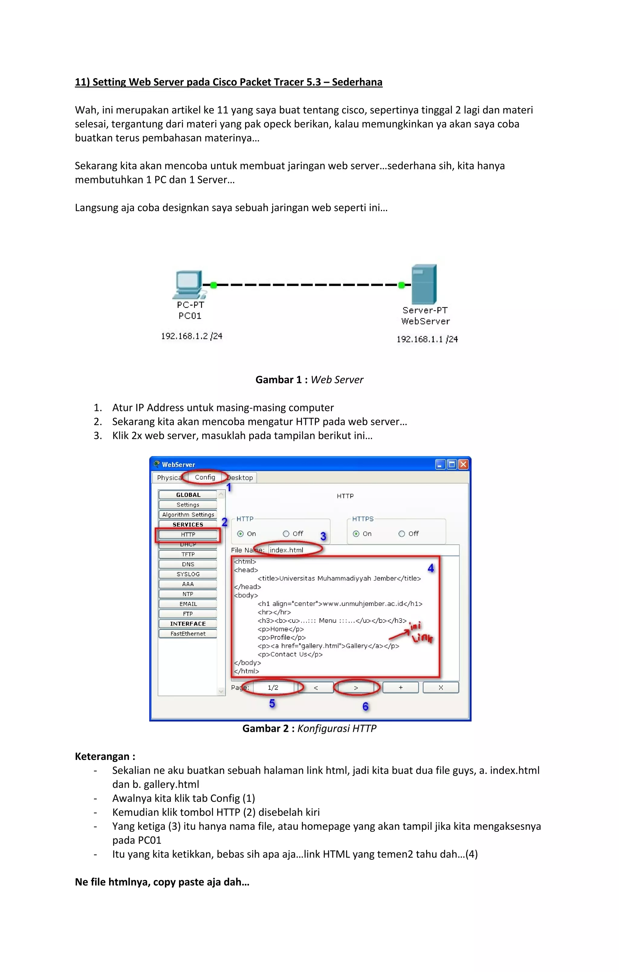 11) Setting Web Server pada Cisco Packet Tracer 5.3 – Sederhana 
Wah, ini merupakan artikel ke 11 yang saya buat tentang cisco, sepertinya tinggal 2 lagi dan materi 
selesai, tergantung dari materi yang pak opeck berikan, kalau memungkinkan ya akan saya coba 
buatkan terus pembahasan materinya… 
Sekarang kita akan mencoba untuk membuat jaringan web server…sederhana sih, kita hanya 
membutuhkan 1 PC dan 1 Server… 
Langsung aja coba designkan saya sebuah jaringan web seperti ini… 
Gambar 1 : Web Server 
1. Atur IP Address untuk masing-masing computer 
2. Sekarang kita akan mencoba mengatur HTTP pada web server… 
3. Klik 2x web server, masuklah pada tampilan berikut ini… 
Gambar 2 : Konfigurasi HTTP 
Keterangan : 
- Sekalian ne aku buatkan sebuah halaman link html, jadi kita buat dua file guys, a. index.html 
dan b. gallery.html 
- Awalnya kita klik tab Config (1) 
- Kemudian klik tombol HTTP (2) disebelah kiri 
- Yang ketiga (3) itu hanya nama file, atau homepage yang akan tampil jika kita mengaksesnya 
pada PC01 
- Itu yang kita ketikkan, bebas sih apa aja…link HTML yang temen2 tahu dah…(4) 
Ne file htmlnya, copy paste aja dah… 
 