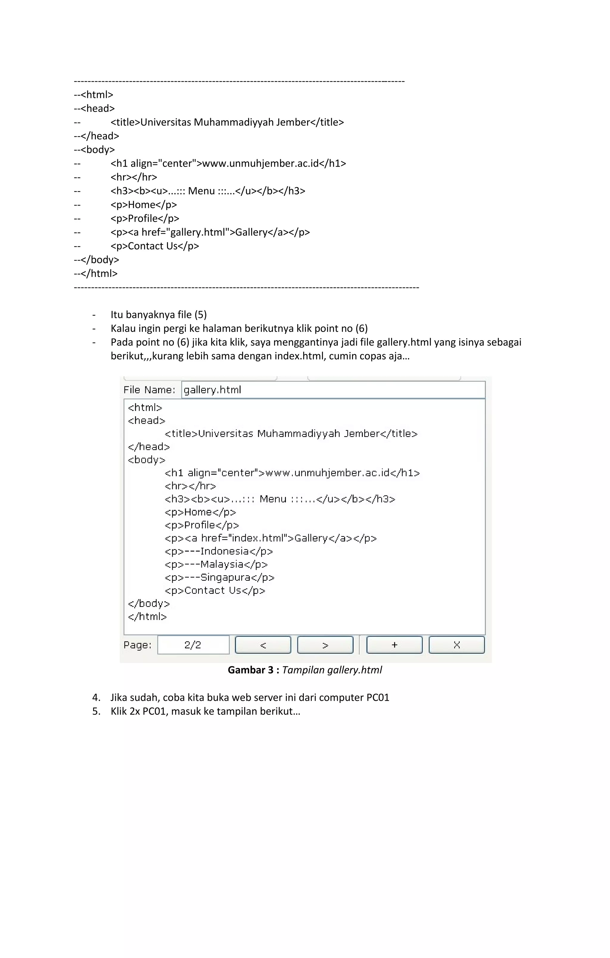 ------------------------------------------------------------------------------------------------ 
--<html> 
--<head> 
-- <title>Universitas Muhammadiyyah Jember</title> 
--</head> 
--<body> 
-- <h1 align="center">www.unmuhjember.ac.id</h1> 
-- <hr></hr> 
-- <h3><b><u>...::: Menu :::...</u></b></h3> 
-- <p>Home</p> 
-- <p>Profile</p> 
-- <p><a href="gallery.html">Gallery</a></p> 
-- <p>Contact Us</p> 
--</body> 
--</html> 
---------------------------------------------------------------------------------------------------- 
- Itu banyaknya file (5) 
- Kalau ingin pergi ke halaman berikutnya klik point no (6) 
- Pada point no (6) jika kita klik, saya menggantinya jadi file gallery.html yang isinya sebagai 
berikut,,,kurang lebih sama dengan index.html, cumin copas aja… 
Gambar 3 : Tampilan gallery.html 
4. Jika sudah, coba kita buka web server ini dari computer PC01 
5. Klik 2x PC01, masuk ke tampilan berikut… 
 
