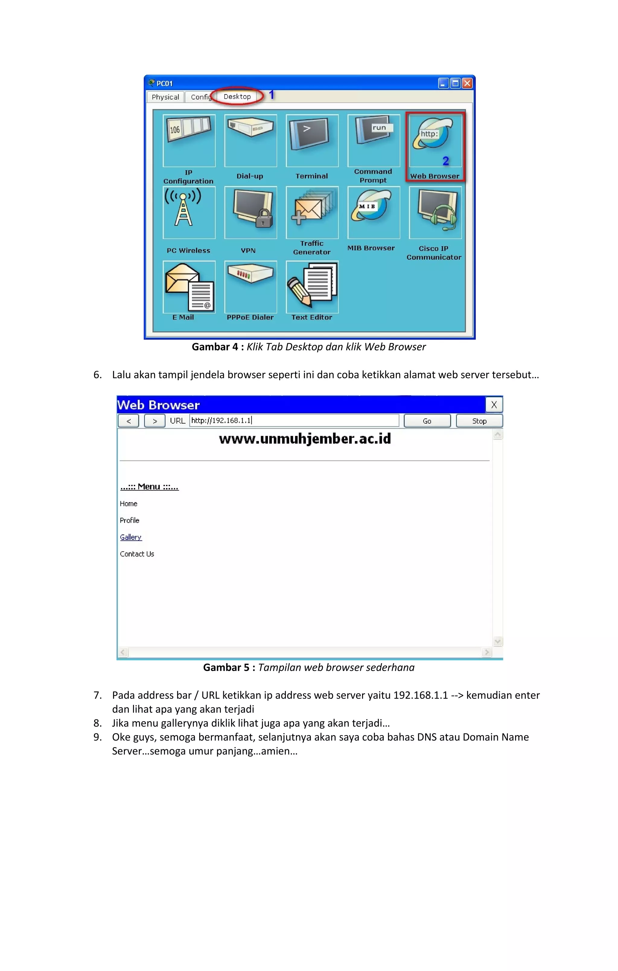 Gambar 4 : Klik Tab Desktop dan klik Web Browser 
6. Lalu akan tampil jendela browser seperti ini dan coba ketikkan alamat web server tersebut… 
Gambar 5 : Tampilan web browser sederhana 
7. Pada address bar / URL ketikkan ip address web server yaitu 192.168.1.1 --> kemudian enter 
dan lihat apa yang akan terjadi 
8. Jika menu gallerynya diklik lihat juga apa yang akan terjadi… 
9. Oke guys, semoga bermanfaat, selanjutnya akan saya coba bahas DNS atau Domain Name 
Server…semoga umur panjang…amien… 
 
