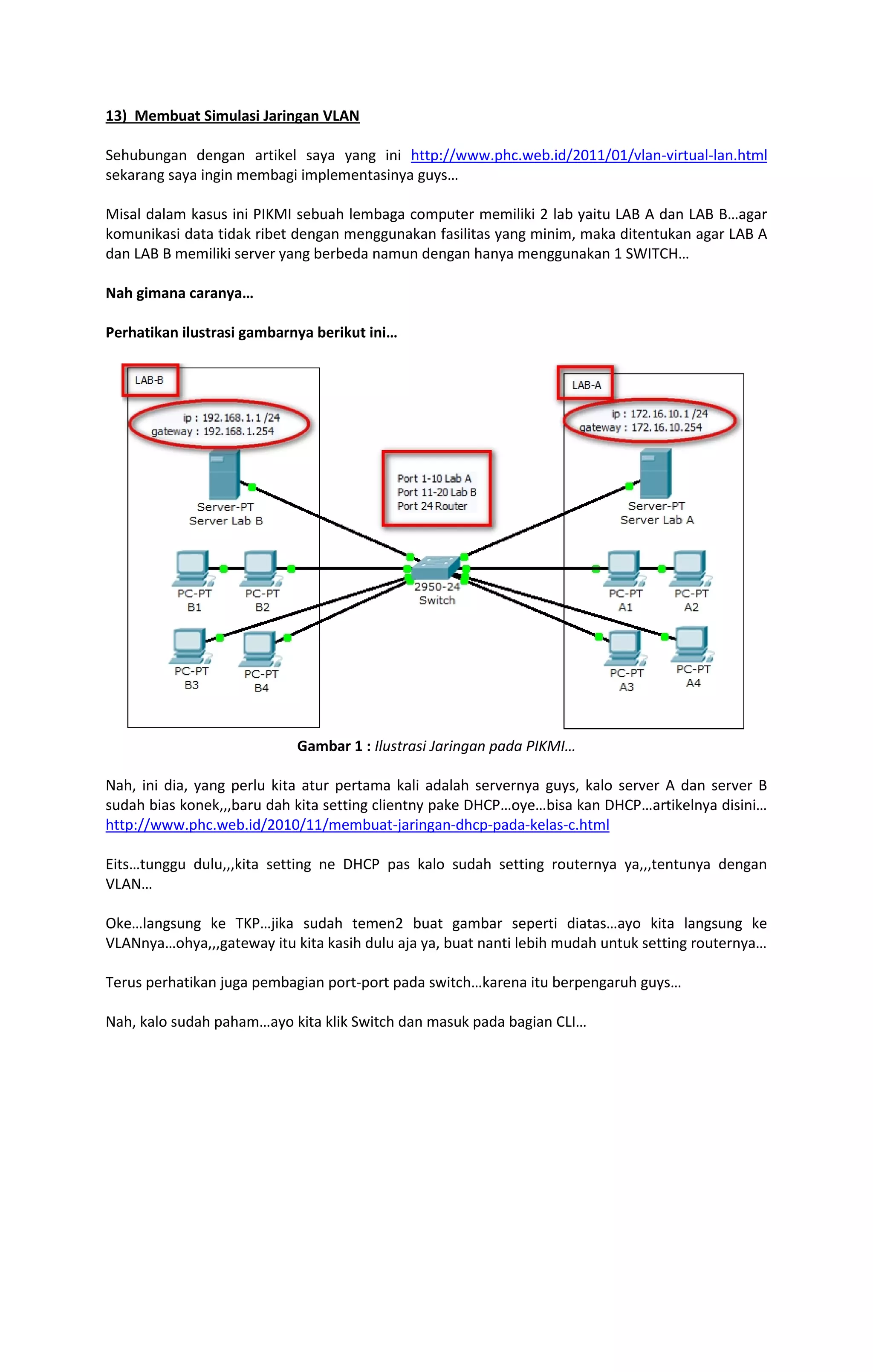 13) Membuat Simulasi Jaringan VLAN 
Sehubungan dengan artikel saya yang ini http://www.phc.web.id/2011/01/vlan-virtual-lan.html 
sekarang saya ingin membagi implementasinya guys… 
Misal dalam kasus ini PIKMI sebuah lembaga computer memiliki 2 lab yaitu LAB A dan LAB B…agar 
komunikasi data tidak ribet dengan menggunakan fasilitas yang minim, maka ditentukan agar LAB A 
dan LAB B memiliki server yang berbeda namun dengan hanya menggunakan 1 SWITCH… 
Nah gimana caranya… 
Perhatikan ilustrasi gambarnya berikut ini… 
Gambar 1 : Ilustrasi Jaringan pada PIKMI… 
Nah, ini dia, yang perlu kita atur pertama kali adalah servernya guys, kalo server A dan server B 
sudah bias konek,,,baru dah kita setting clientny pake DHCP…oye…bisa kan DHCP…artikelnya disini… 
http://www.phc.web.id/2010/11/membuat-jaringan-dhcp-pada-kelas-c.html 
Eits…tunggu dulu,,,kita setting ne DHCP pas kalo sudah setting routernya ya,,,tentunya dengan 
VLAN… 
Oke…langsung ke TKP…jika sudah temen2 buat gambar seperti diatas…ayo kita langsung ke 
VLANnya…ohya,,,gateway itu kita kasih dulu aja ya, buat nanti lebih mudah untuk setting routernya… 
Terus perhatikan juga pembagian port-port pada switch…karena itu berpengaruh guys… 
Nah, kalo sudah paham…ayo kita klik Switch dan masuk pada bagian CLI… 
 