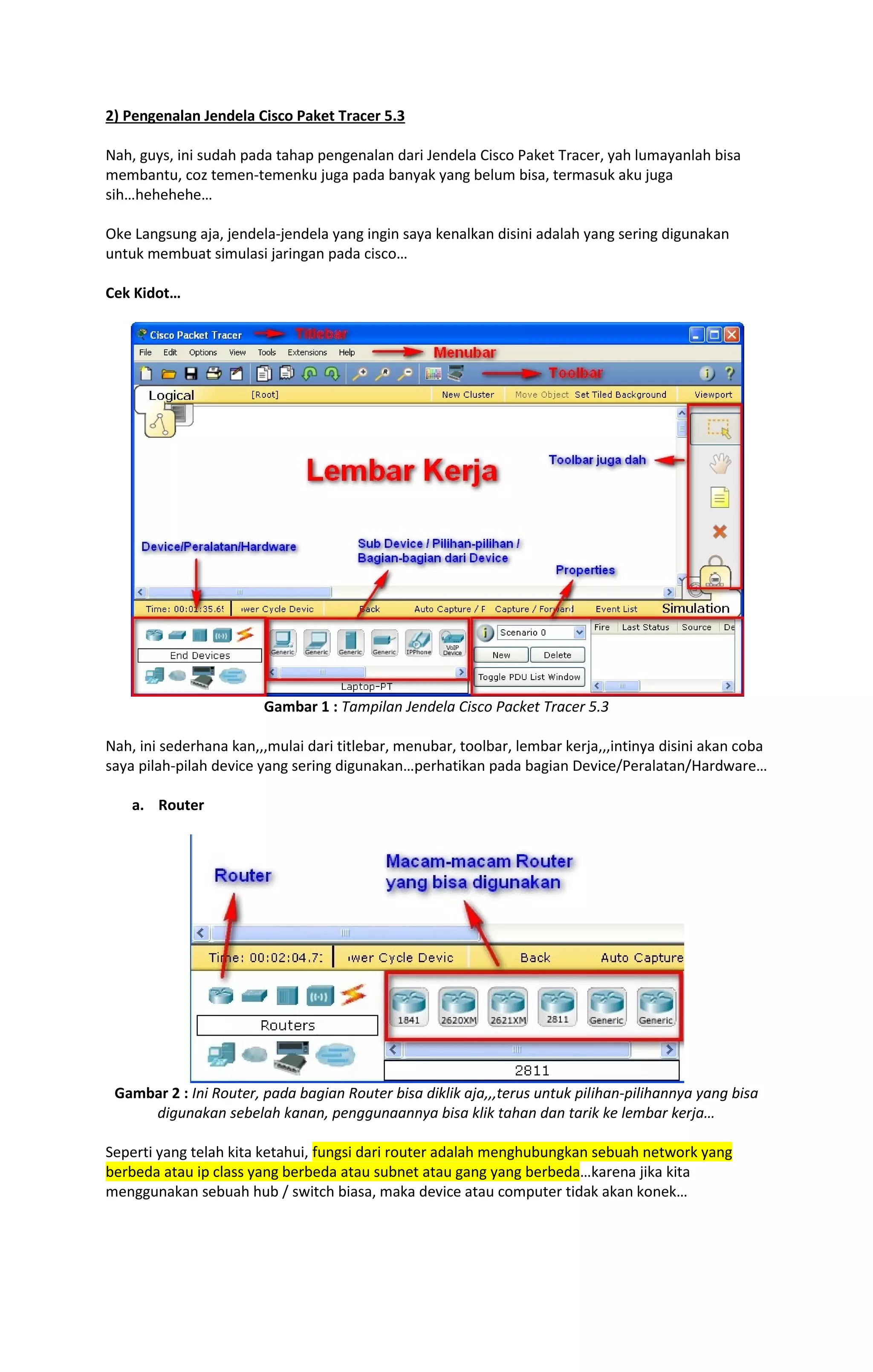 2) Pengenalan Jendela Cisco Paket Tracer 5.3 
Nah, guys, ini sudah pada tahap pengenalan dari Jendela Cisco Paket Tracer, yah lumayanlah bisa 
membantu, coz temen-temenku juga pada banyak yang belum bisa, termasuk aku juga 
sih…hehehehe… 
Oke Langsung aja, jendela-jendela yang ingin saya kenalkan disini adalah yang sering digunakan 
untuk membuat simulasi jaringan pada cisco… 
Cek Kidot… 
Gambar 1 : Tampilan Jendela Cisco Packet Tracer 5.3 
Nah, ini sederhana kan,,,mulai dari titlebar, menubar, toolbar, lembar kerja,,,intinya disini akan coba 
saya pilah-pilah device yang sering digunakan…perhatikan pada bagian Device/Peralatan/Hardware… 
a. Router 
Gambar 2 : Ini Router, pada bagian Router bisa diklik aja,,,terus untuk pilihan-pilihannya yang bisa 
digunakan sebelah kanan, penggunaannya bisa klik tahan dan tarik ke lembar kerja… 
Seperti yang telah kita ketahui, fungsi dari router adalah menghubungkan sebuah network yang 
berbeda atau ip class yang berbeda atau subnet atau gang yang berbeda…karena jika kita 
menggunakan sebuah hub / switch biasa, maka device atau computer tidak akan konek… 
 