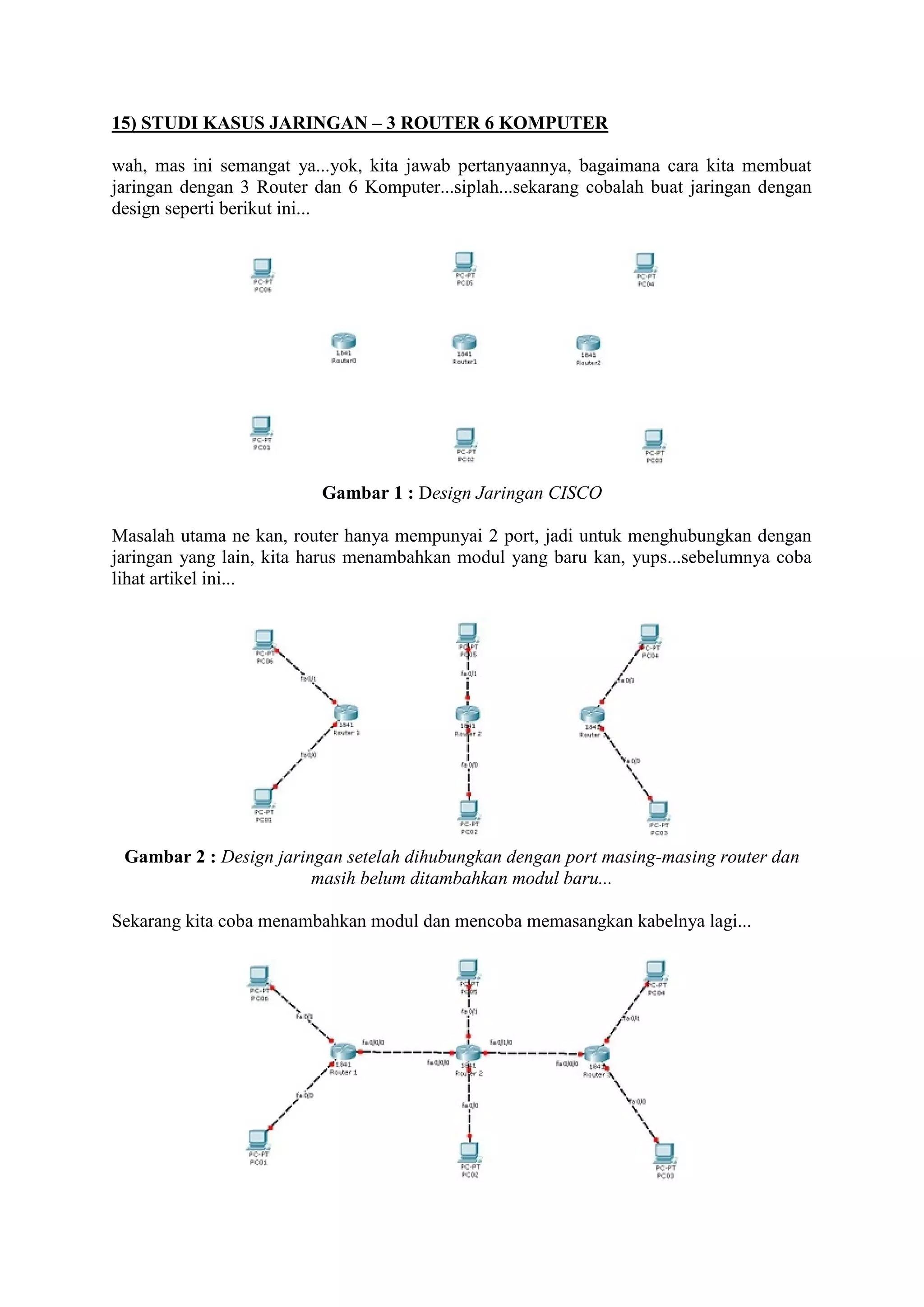 15) STUDI KASUS JARINGAN – 3 ROUTER 6 KOMPUTER 
wah, mas ini semangat ya...yok, kita jawab pertanyaannya, bagaimana cara kita membuat 
jaringan dengan 3 Router dan 6 Komputer...siplah...sekarang cobalah buat jaringan dengan 
design seperti berikut ini... 
Gambar 1 : Design Jaringan CISCO 
Masalah utama ne kan, router hanya mempunyai 2 port, jadi untuk menghubungkan dengan 
jaringan yang lain, kita harus menambahkan modul yang baru kan, yups...sebelumnya coba 
lihat artikel ini... 
Gambar 2 : Design jaringan setelah dihubungkan dengan port masing-masing router dan 
masih belum ditambahkan modul baru... 
Sekarang kita coba menambahkan modul dan mencoba memasangkan kabelnya lagi... 
 