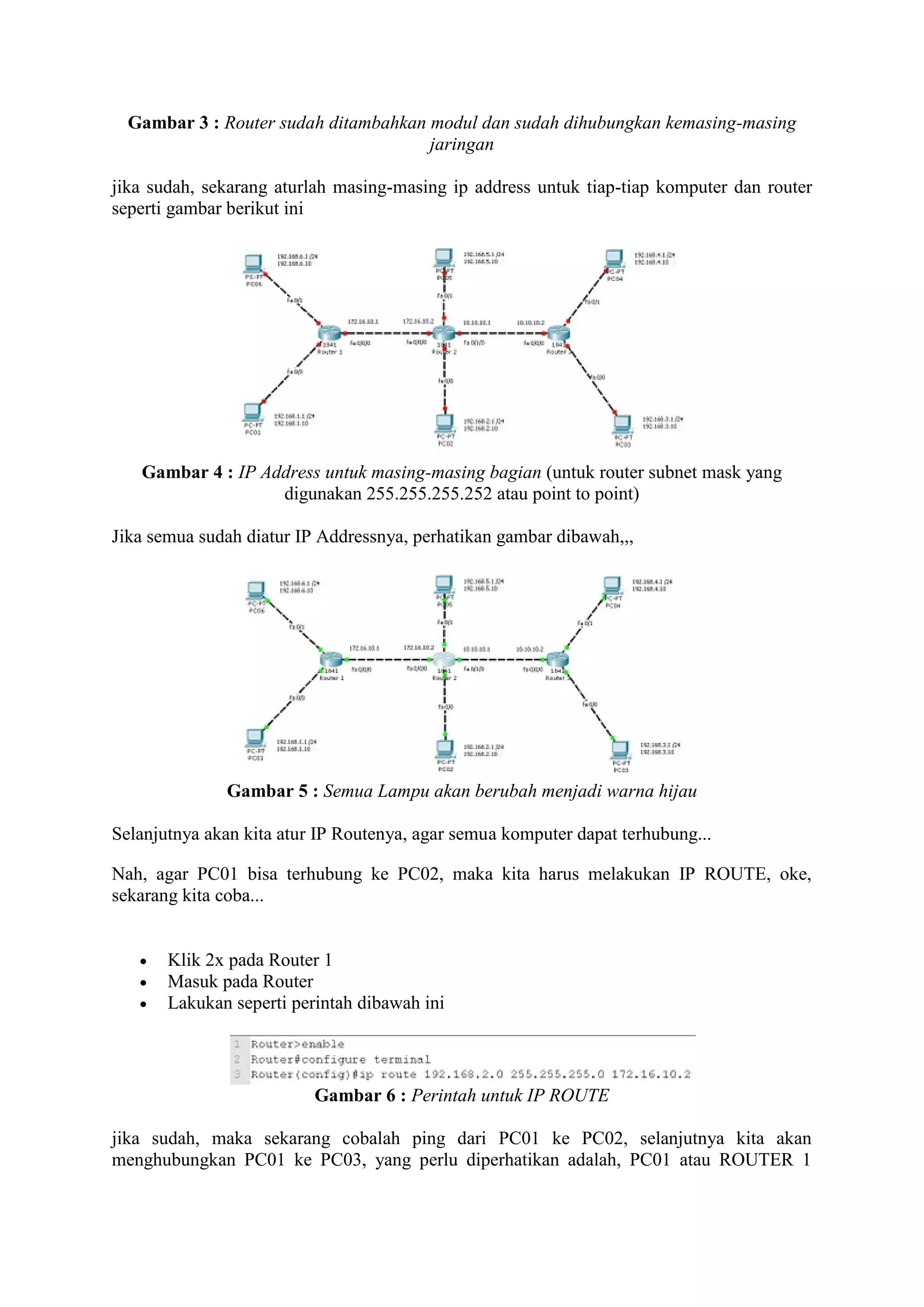 Gambar 3 : Router sudah ditambahkan modul dan sudah dihubungkan kemasing-masing 
jaringan 
jika sudah, sekarang aturlah masing-masing ip address untuk tiap-tiap komputer dan router 
seperti gambar berikut ini 
Gambar 4 : IP Address untuk masing-masing bagian (untuk router subnet mask yang 
digunakan 255.255.255.252 atau point to point) 
Jika semua sudah diatur IP Addressnya, perhatikan gambar dibawah,,, 
Gambar 5 : Semua Lampu akan berubah menjadi warna hijau 
Selanjutnya akan kita atur IP Routenya, agar semua komputer dapat terhubung... 
Nah, agar PC01 bisa terhubung ke PC02, maka kita harus melakukan IP ROUTE, oke, 
sekarang kita coba... 
 Klik 2x pada Router 1 
 Masuk pada Router 
 Lakukan seperti perintah dibawah ini 
Gambar 6 : Perintah untuk IP ROUTE 
jika sudah, maka sekarang cobalah ping dari PC01 ke PC02, selanjutnya kita akan 
menghubungkan PC01 ke PC03, yang perlu diperhatikan adalah, PC01 atau ROUTER 1 
 