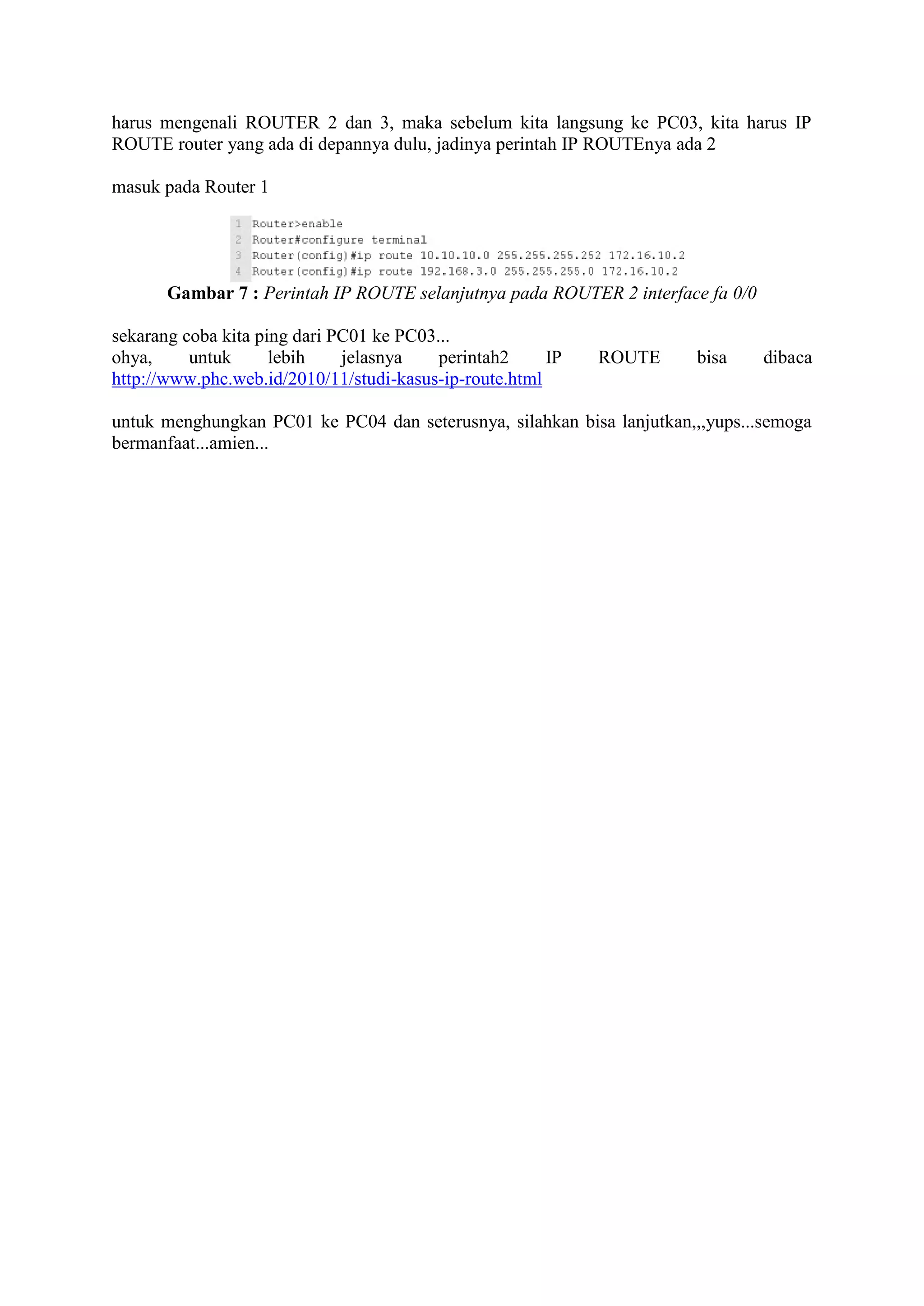 harus mengenali ROUTER 2 dan 3, maka sebelum kita langsung ke PC03, kita harus IP 
ROUTE router yang ada di depannya dulu, jadinya perintah IP ROUTEnya ada 2 
masuk pada Router 1 
Gambar 7 : Perintah IP ROUTE selanjutnya pada ROUTER 2 interface fa 0/0 
sekarang coba kita ping dari PC01 ke PC03... 
ohya, untuk lebih jelasnya perintah2 IP ROUTE bisa dibaca 
http://www.phc.web.id/2010/11/studi-kasus-ip-route.html 
untuk menghungkan PC01 ke PC04 dan seterusnya, silahkan bisa lanjutkan,,,yups...semoga 
bermanfaat...amien... 
 
