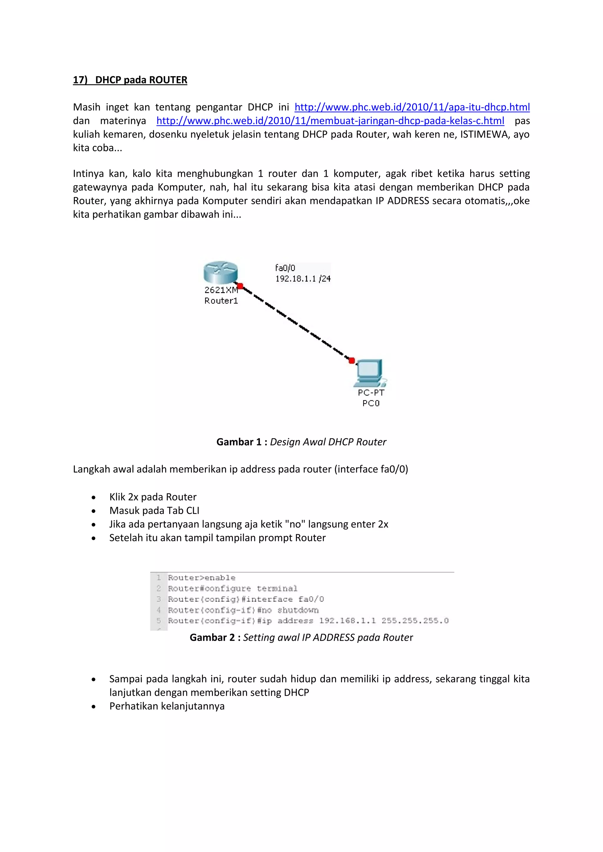 17) DHCP pada ROUTER 
Masih inget kan tentang pengantar DHCP ini http://www.phc.web.id/2010/11/apa-itu-dhcp.html 
dan materinya http://www.phc.web.id/2010/11/membuat-jaringan-dhcp-pada-kelas-c.html pas 
kuliah kemaren, dosenku nyeletuk jelasin tentang DHCP pada Router, wah keren ne, ISTIMEWA, ayo 
kita coba... 
Intinya kan, kalo kita menghubungkan 1 router dan 1 komputer, agak ribet ketika harus setting 
gatewaynya pada Komputer, nah, hal itu sekarang bisa kita atasi dengan memberikan DHCP pada 
Router, yang akhirnya pada Komputer sendiri akan mendapatkan IP ADDRESS secara otomatis,,,oke 
kita perhatikan gambar dibawah ini... 
Gambar 1 : Design Awal DHCP Router 
Langkah awal adalah memberikan ip address pada router (interface fa0/0) 
 Klik 2x pada Router 
 Masuk pada Tab CLI 
 Jika ada pertanyaan langsung aja ketik "no" langsung enter 2x 
 Setelah itu akan tampil tampilan prompt Router 
Gambar 2 : Setting awal IP ADDRESS pada Router 
 Sampai pada langkah ini, router sudah hidup dan memiliki ip address, sekarang tinggal kita 
lanjutkan dengan memberikan setting DHCP 
 Perhatikan kelanjutannya 
 