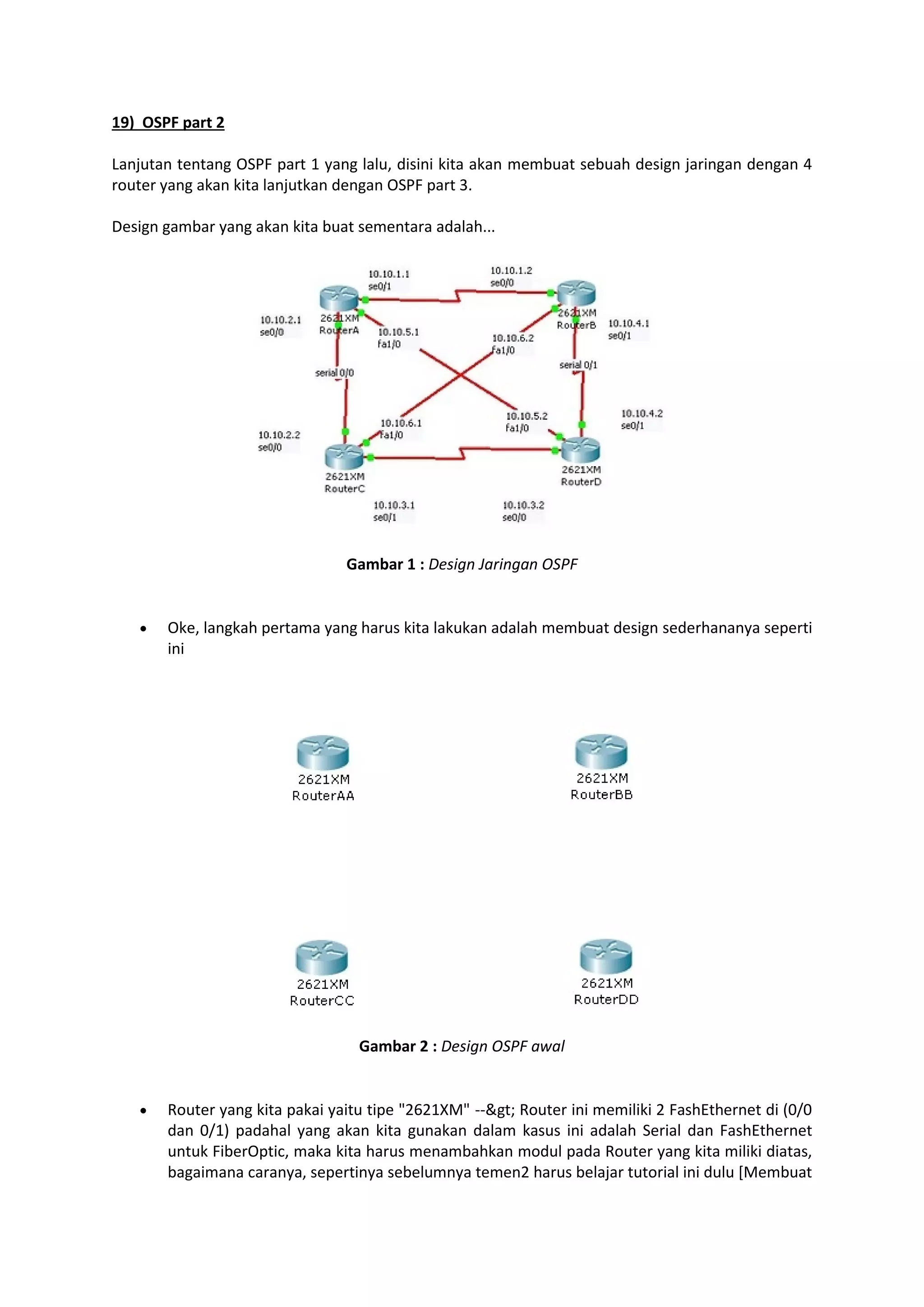 19) OSPF part 2 
Lanjutan tentang OSPF part 1 yang lalu, disini kita akan membuat sebuah design jaringan dengan 4 
router yang akan kita lanjutkan dengan OSPF part 3. 
Design gambar yang akan kita buat sementara adalah... 
Gambar 1 : Design Jaringan OSPF 
 Oke, langkah pertama yang harus kita lakukan adalah membuat design sederhananya seperti 
ini 
Gambar 2 : Design OSPF awal 
 Router yang kita pakai yaitu tipe "2621XM" --> Router ini memiliki 2 FashEthernet di (0/0 
dan 0/1) padahal yang akan kita gunakan dalam kasus ini adalah Serial dan FashEthernet 
untuk FiberOptic, maka kita harus menambahkan modul pada Router yang kita miliki diatas, 
bagaimana caranya, sepertinya sebelumnya temen2 harus belajar tutorial ini dulu [Membuat 
 