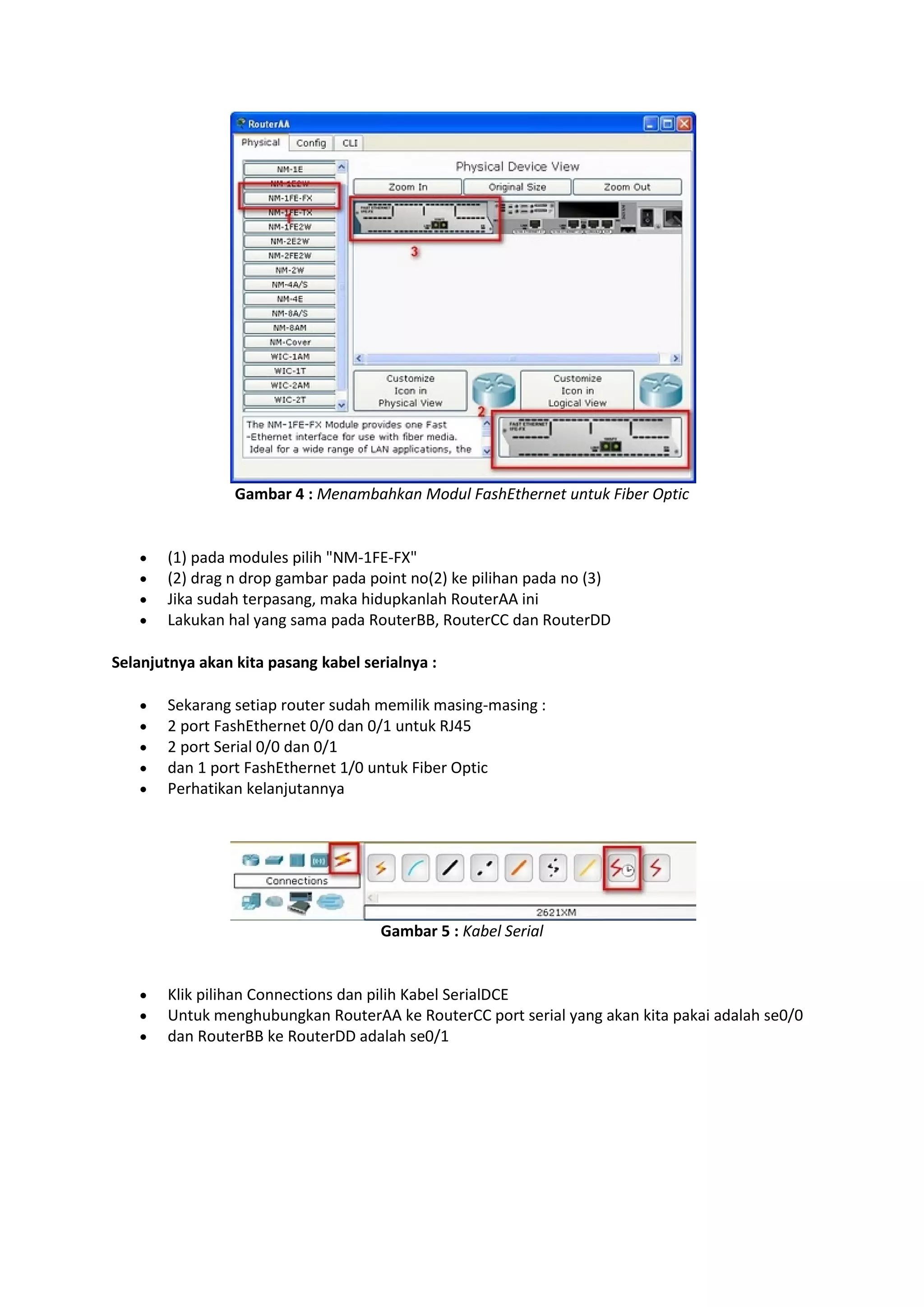 Gambar 4 : Menambahkan Modul FashEthernet untuk Fiber Optic 
 (1) pada modules pilih "NM-1FE-FX" 
 (2) drag n drop gambar pada point no(2) ke pilihan pada no (3) 
 Jika sudah terpasang, maka hidupkanlah RouterAA ini 
 Lakukan hal yang sama pada RouterBB, RouterCC dan RouterDD 
Selanjutnya akan kita pasang kabel serialnya : 
 Sekarang setiap router sudah memilik masing-masing : 
 2 port FashEthernet 0/0 dan 0/1 untuk RJ45 
 2 port Serial 0/0 dan 0/1 
 dan 1 port FashEthernet 1/0 untuk Fiber Optic 
 Perhatikan kelanjutannya 
Gambar 5 : Kabel Serial 
 Klik pilihan Connections dan pilih Kabel SerialDCE 
 Untuk menghubungkan RouterAA ke RouterCC port serial yang akan kita pakai adalah se0/0 
 dan RouterBB ke RouterDD adalah se0/1 
 
