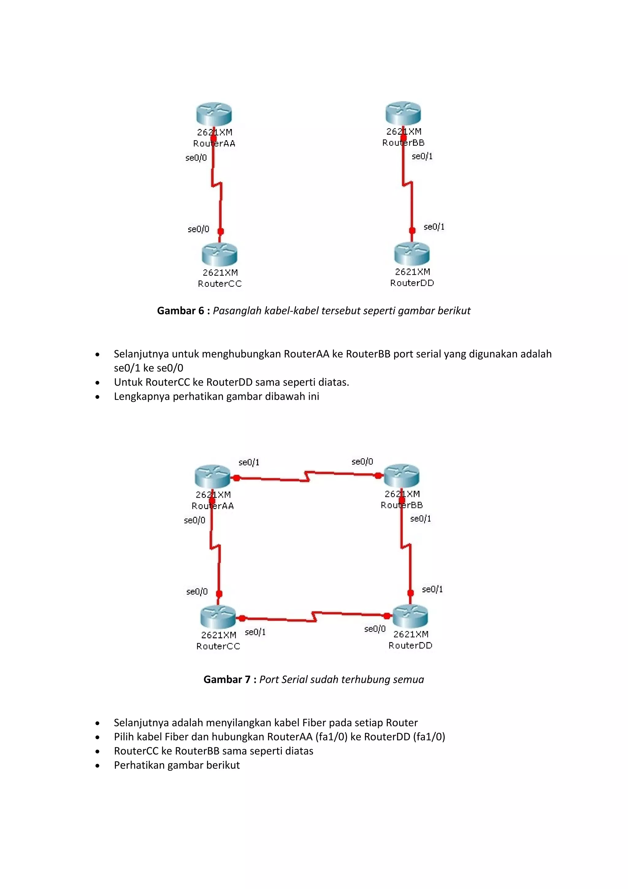 Gambar 6 : Pasanglah kabel-kabel tersebut seperti gambar berikut 
 Selanjutnya untuk menghubungkan RouterAA ke RouterBB port serial yang digunakan adalah 
se0/1 ke se0/0 
 Untuk RouterCC ke RouterDD sama seperti diatas. 
 Lengkapnya perhatikan gambar dibawah ini 
Gambar 7 : Port Serial sudah terhubung semua 
 Selanjutnya adalah menyilangkan kabel Fiber pada setiap Router 
 Pilih kabel Fiber dan hubungkan RouterAA (fa1/0) ke RouterDD (fa1/0) 
 RouterCC ke RouterBB sama seperti diatas 
 Perhatikan gambar berikut 
 