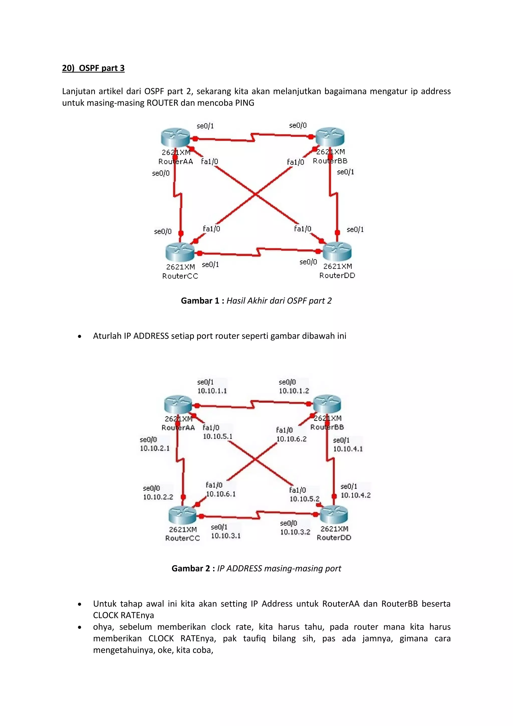 20) OSPF part 3 
Lanjutan artikel dari OSPF part 2, sekarang kita akan melanjutkan bagaimana mengatur ip address 
untuk masing-masing ROUTER dan mencoba PING 
Gambar 1 : Hasil Akhir dari OSPF part 2 
 Aturlah IP ADDRESS setiap port router seperti gambar dibawah ini 
Gambar 2 : IP ADDRESS masing-masing port 
 Untuk tahap awal ini kita akan setting IP Address untuk RouterAA dan RouterBB beserta 
CLOCK RATEnya 
 ohya, sebelum memberikan clock rate, kita harus tahu, pada router mana kita harus 
memberikan CLOCK RATEnya, pak taufiq bilang sih, pas ada jamnya, gimana cara 
mengetahuinya, oke, kita coba, 
 