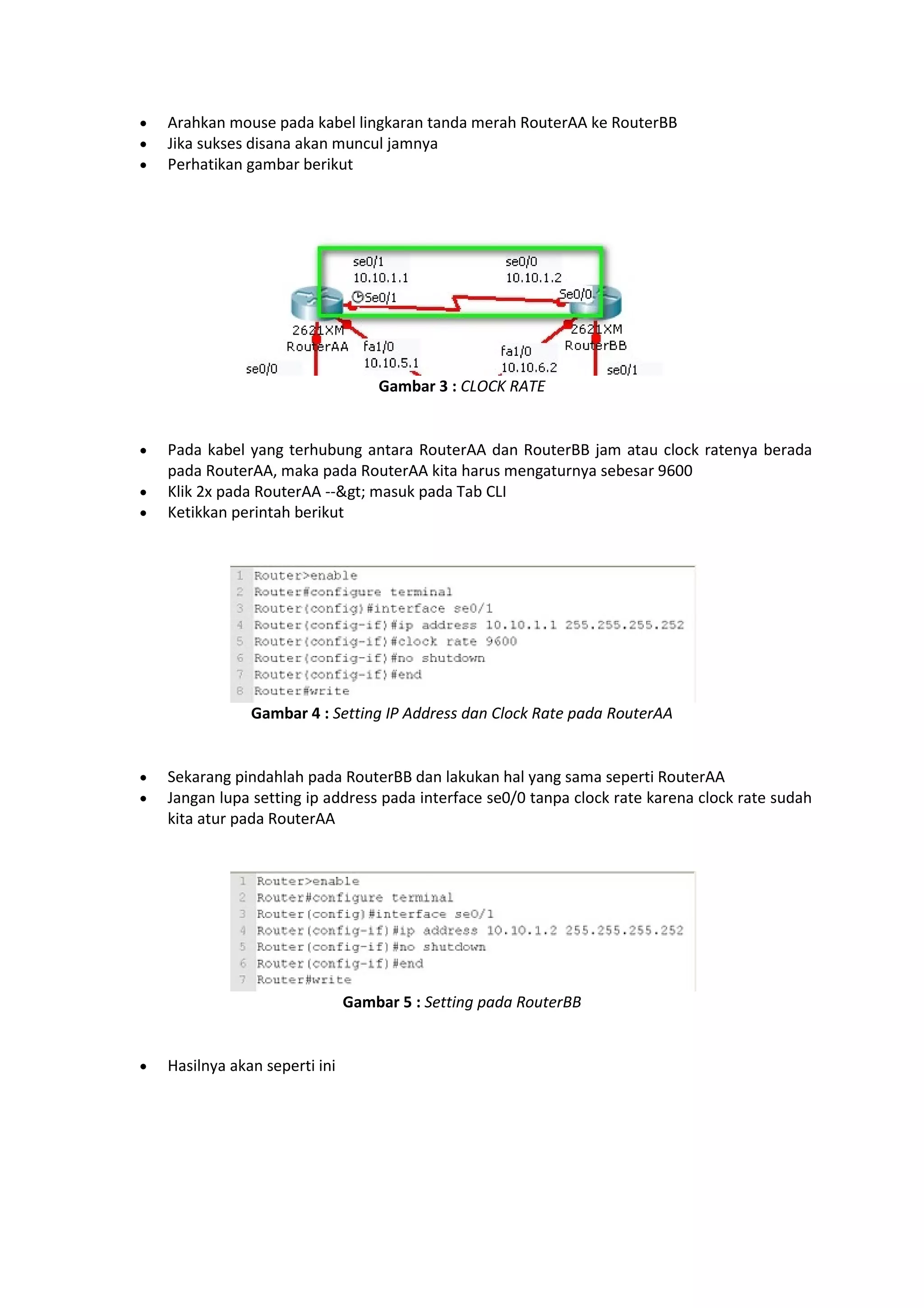  Arahkan mouse pada kabel lingkaran tanda merah RouterAA ke RouterBB 
 Jika sukses disana akan muncul jamnya 
 Perhatikan gambar berikut 
Gambar 3 : CLOCK RATE 
 Pada kabel yang terhubung antara RouterAA dan RouterBB jam atau clock ratenya berada 
pada RouterAA, maka pada RouterAA kita harus mengaturnya sebesar 9600 
 Klik 2x pada RouterAA --> masuk pada Tab CLI 
 Ketikkan perintah berikut 
Gambar 4 : Setting IP Address dan Clock Rate pada RouterAA 
 Sekarang pindahlah pada RouterBB dan lakukan hal yang sama seperti RouterAA 
 Jangan lupa setting ip address pada interface se0/0 tanpa clock rate karena clock rate sudah 
kita atur pada RouterAA 
Gambar 5 : Setting pada RouterBB 
 Hasilnya akan seperti ini 
 