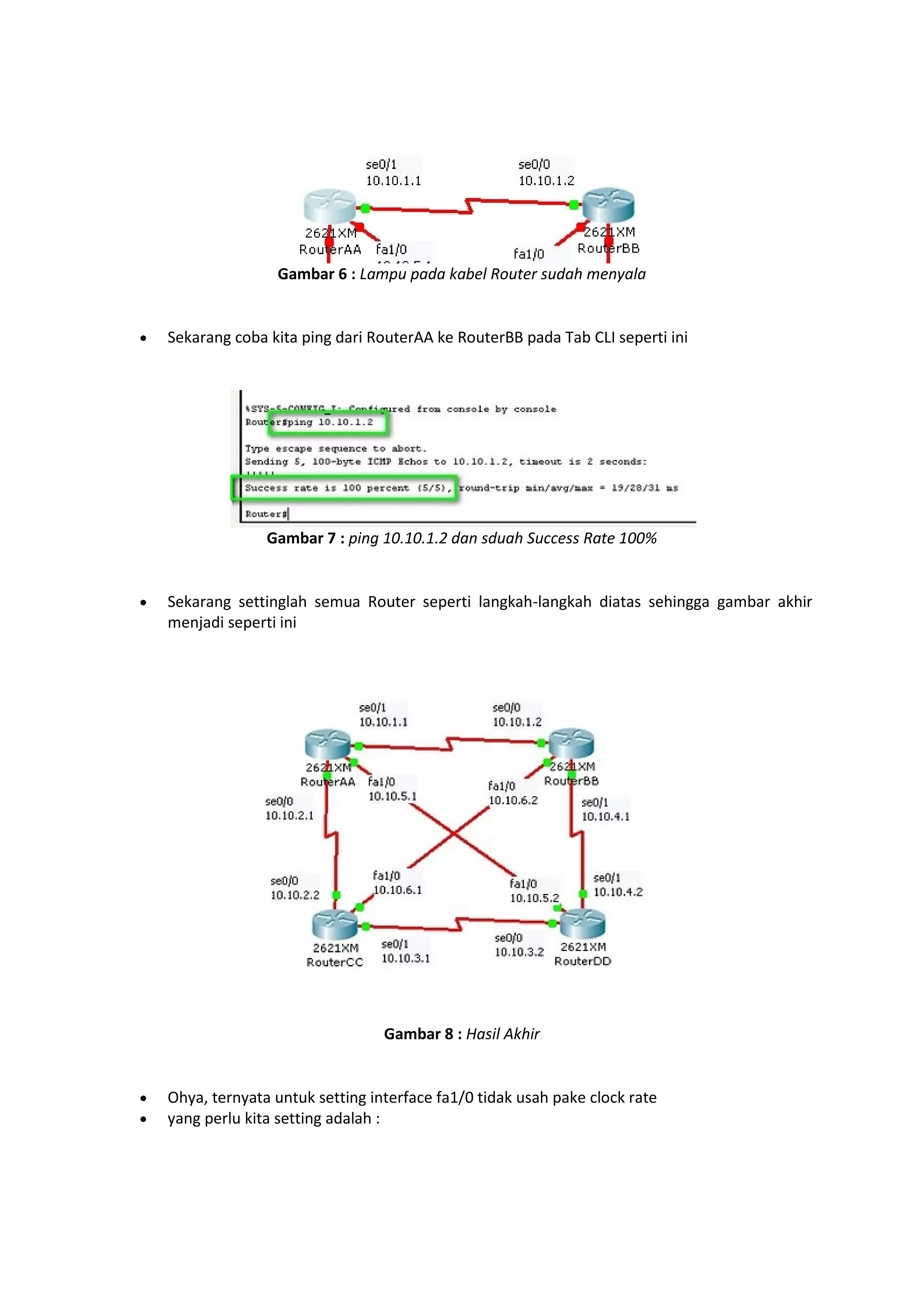 Gambar 6 : Lampu pada kabel Router sudah menyala 
 Sekarang coba kita ping dari RouterAA ke RouterBB pada Tab CLI seperti ini 
Gambar 7 : ping 10.10.1.2 dan sduah Success Rate 100% 
 Sekarang settinglah semua Router seperti langkah-langkah diatas sehingga gambar akhir 
menjadi seperti ini 
Gambar 8 : Hasil Akhir 
 Ohya, ternyata untuk setting interface fa1/0 tidak usah pake clock rate 
 yang perlu kita setting adalah : 
 
