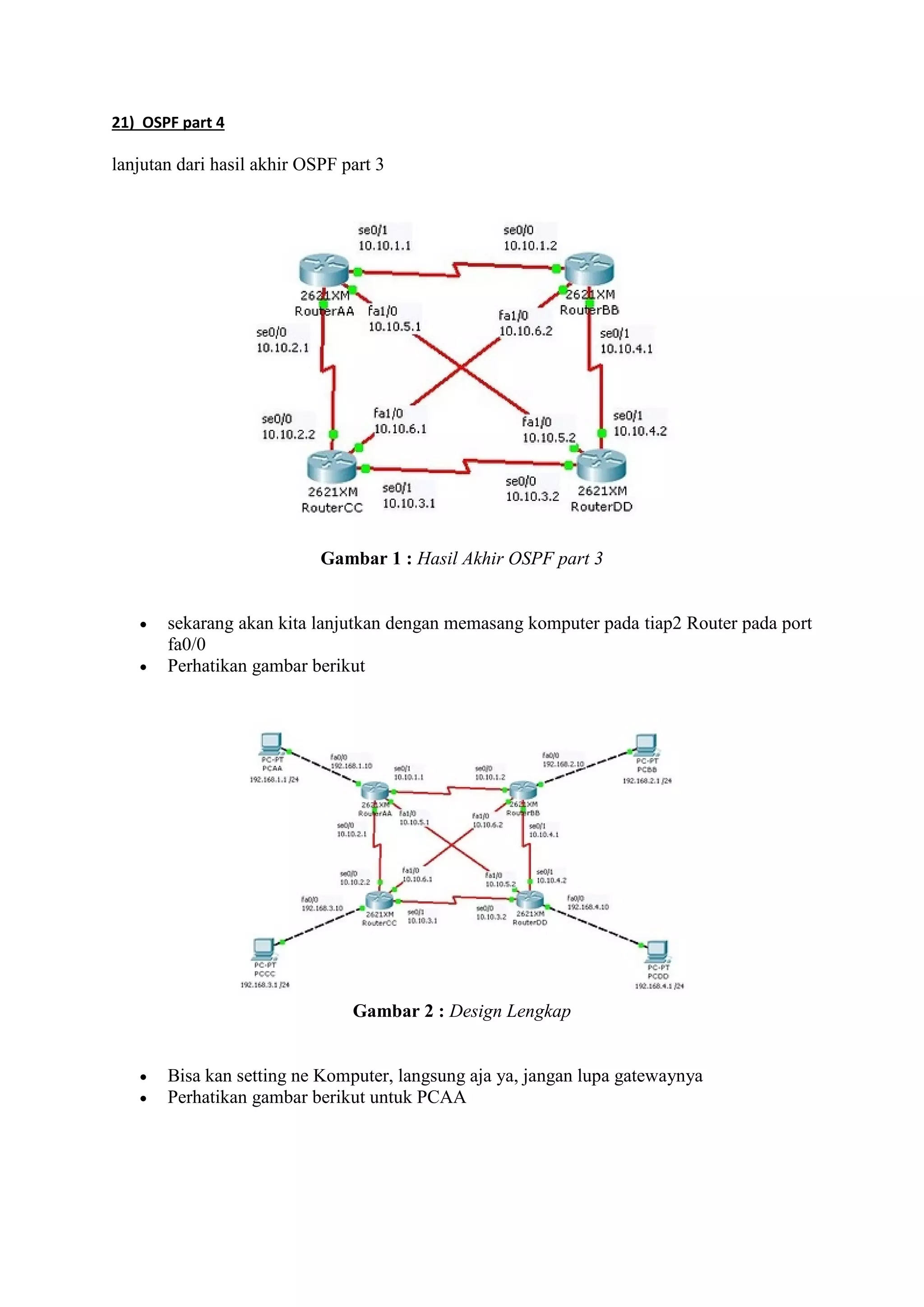 21) OSPF part 4 
lanjutan dari hasil akhir OSPF part 3 
Gambar 1 : Hasil Akhir OSPF part 3 
 sekarang akan kita lanjutkan dengan memasang komputer pada tiap2 Router pada port 
fa0/0 
 Perhatikan gambar berikut 
Gambar 2 : Design Lengkap 
 Bisa kan setting ne Komputer, langsung aja ya, jangan lupa gatewaynya 
 Perhatikan gambar berikut untuk PCAA 
 