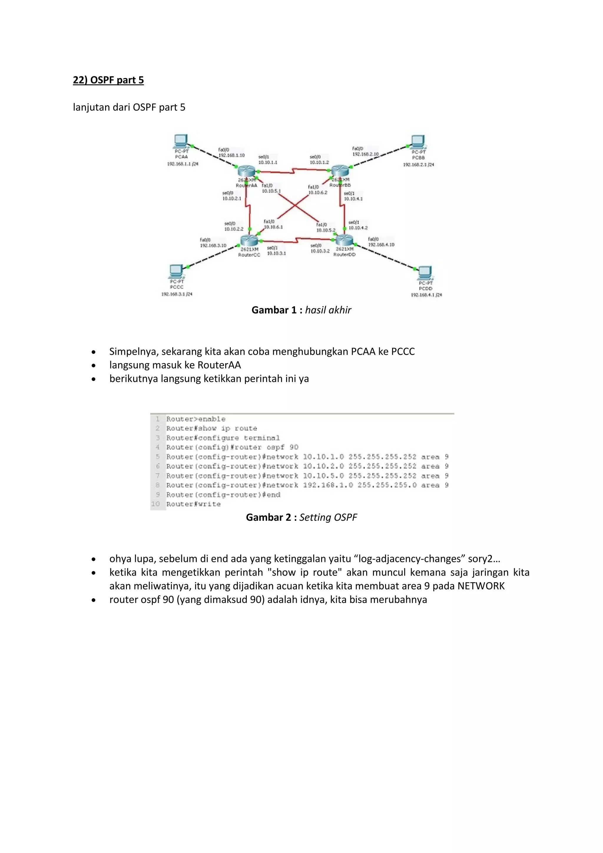 22) OSPF part 5 
lanjutan dari OSPF part 5 
Gambar 1 : hasil akhir 
 Simpelnya, sekarang kita akan coba menghubungkan PCAA ke PCCC 
 langsung masuk ke RouterAA 
 berikutnya langsung ketikkan perintah ini ya 
Gambar 2 : Setting OSPF 
 ohya lupa, sebelum di end ada yang ketinggalan yaitu “log-adjacency-changes” sory2… 
 ketika kita mengetikkan perintah "show ip route" akan muncul kemana saja jaringan kita 
akan meliwatinya, itu yang dijadikan acuan ketika kita membuat area 9 pada NETWORK 
 router ospf 90 (yang dimaksud 90) adalah idnya, kita bisa merubahnya 
 