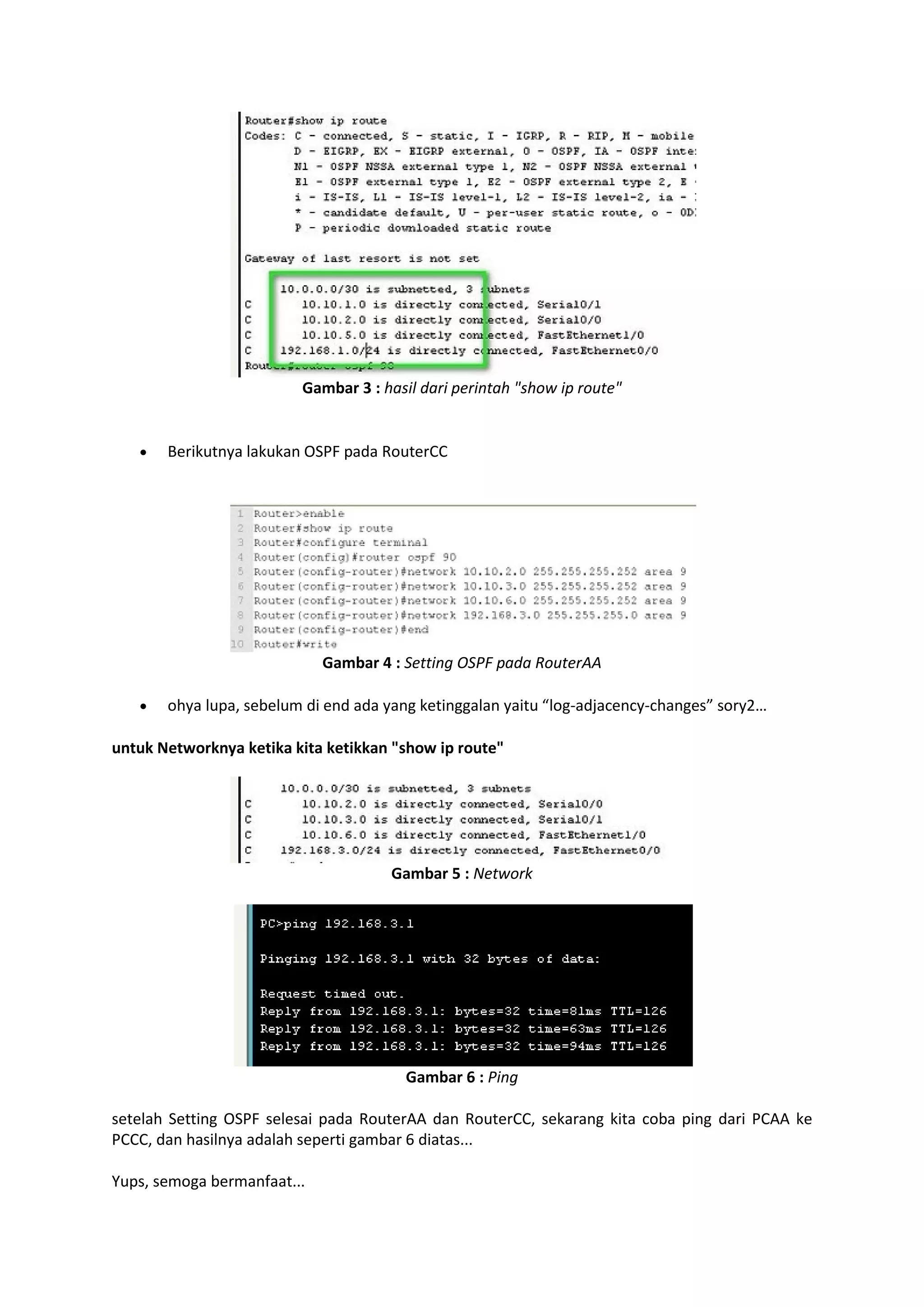 Gambar 3 : hasil dari perintah "show ip route" 
 Berikutnya lakukan OSPF pada RouterCC 
Gambar 4 : Setting OSPF pada RouterAA 
 ohya lupa, sebelum di end ada yang ketinggalan yaitu “log-adjacency-changes” sory2… 
untuk Networknya ketika kita ketikkan "show ip route" 
Gambar 5 : Network 
Gambar 6 : Ping 
setelah Setting OSPF selesai pada RouterAA dan RouterCC, sekarang kita coba ping dari PCAA ke 
PCCC, dan hasilnya adalah seperti gambar 6 diatas... 
Yups, semoga bermanfaat... 
