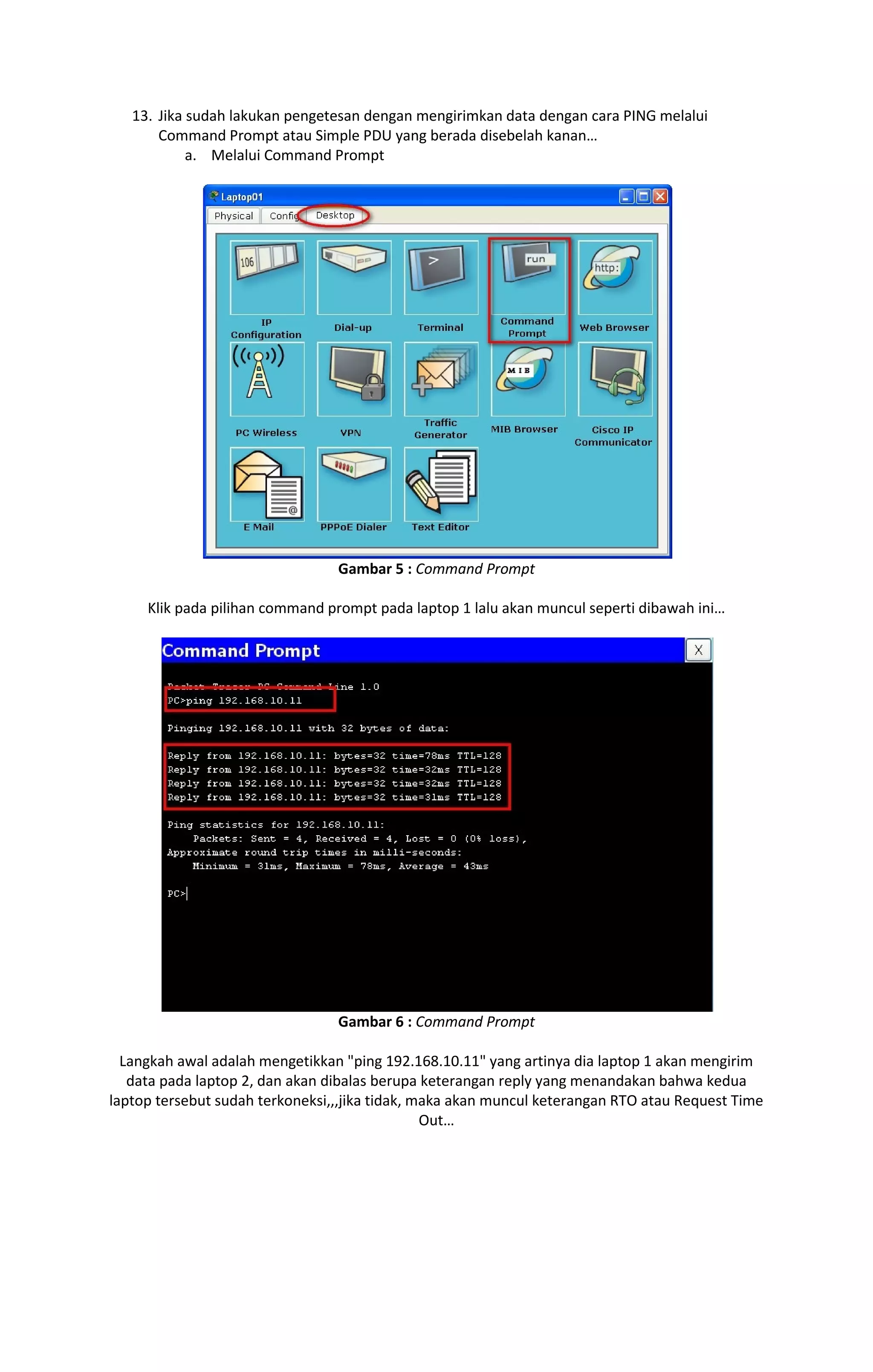 13. Jika sudah lakukan pengetesan dengan mengirimkan data dengan cara PING melalui 
Command Prompt atau Simple PDU yang berada disebelah kanan… 
a. Melalui Command Prompt 
Gambar 5 : Command Prompt 
Klik pada pilihan command prompt pada laptop 1 lalu akan muncul seperti dibawah ini… 
Gambar 6 : Command Prompt 
Langkah awal adalah mengetikkan "ping 192.168.10.11" yang artinya dia laptop 1 akan mengirim 
data pada laptop 2, dan akan dibalas berupa keterangan reply yang menandakan bahwa kedua 
laptop tersebut sudah terkoneksi,,,jika tidak, maka akan muncul keterangan RTO atau Request Time 
Out… 
 