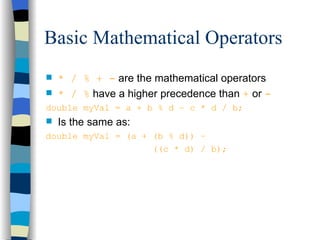 Basic Mathematical Operators * / % + -  are the mathematical operators * / %  have a higher precedence than  +   or  - double myVal = a + b % d – c * d / b; Is the same as: double myVal = (a + (b % d)) –    ((c * d) / b); 
