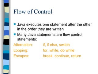 Flow of Control Java executes one statement after the other in the order they are written Many Java statements are flow control statements: Alternation:  if, if else, switch Looping: for, while, do while Escapes: break, continue, return 