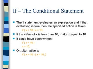 If – The Conditional Statement The if statement evaluates an expression and if that evaluation is true then the specified action is taken if ( x < 10 ) x = 10; If the value of x is less than 10, make x equal to 10 It could have been written: if ( x < 10 ) x = 10; Or, alternatively: if ( x < 10 ) { x = 10; } 
