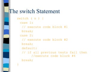 The switch Statement switch ( n ) { case 1:  // execute code block #1 break; case 2: // execute code block #2 break; default: // if all previous tests fail then  //execute code block #4 break; } 