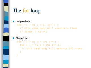 The  for  loop Loop n times for ( i = 0; i < n; n++ ) { // this code body will execute n times // ifrom  0 to n-1 } Nested for: for ( j = 0; j < 10; j++ ) { for ( i = 0; i < 20; i++ ){ // this code body will execute 200 times } } 