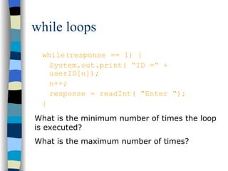 while loops while(response == 1) { System.out.print( “ID =” + userID[n]); n++; response = readInt( “Enter “); } What is the minimum number of times the loop is executed? What is the maximum number of times? 