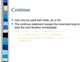 Continue Can only be used with while, do or for. The continue statement causes the innermost loop to start the next iteration immediately for ( int i = 0; i < maxID; i++ ) { if ( userID[i] != -1 ) continue; System.out.print( “UserID ” + i + “ :” +  userID); } 