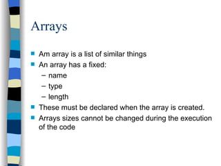 Arrays Am array is a list of similar things An array has a fixed: name type length These must be declared when the array is created. Arrays sizes cannot be changed during the execution of the code 