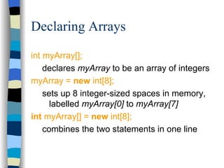 Declaring Arrays int myArray[]; declares  myArray  to be an array of integers myArray =  new  int[8]; sets up 8 integer-sized spaces in memory, labelled  myArray[0]  to  myArray[7] int  myArray[] =  new  int[8]; combines the two statements in one line 