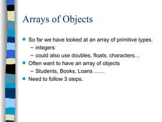 Arrays of Objects So far we have looked at an array of primitive types. integers could also use doubles, floats, characters… Often want to have an array of objects Students, Books, Loans …… Need to follow 3 steps. 