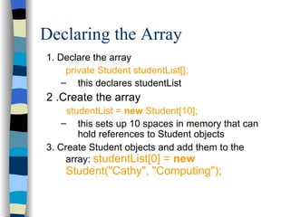 Declaring the Array 1. Declare the array private Student studentList[]; this declares studentList  2 .Create the array studentList =  new  Student[10]; this sets up 10 spaces in memory that can hold references to Student objects 3. Create Student objects and add them to the array:  studentList[0] =  new  Student(&quot;Cathy&quot;, &quot;Computing&quot;); 